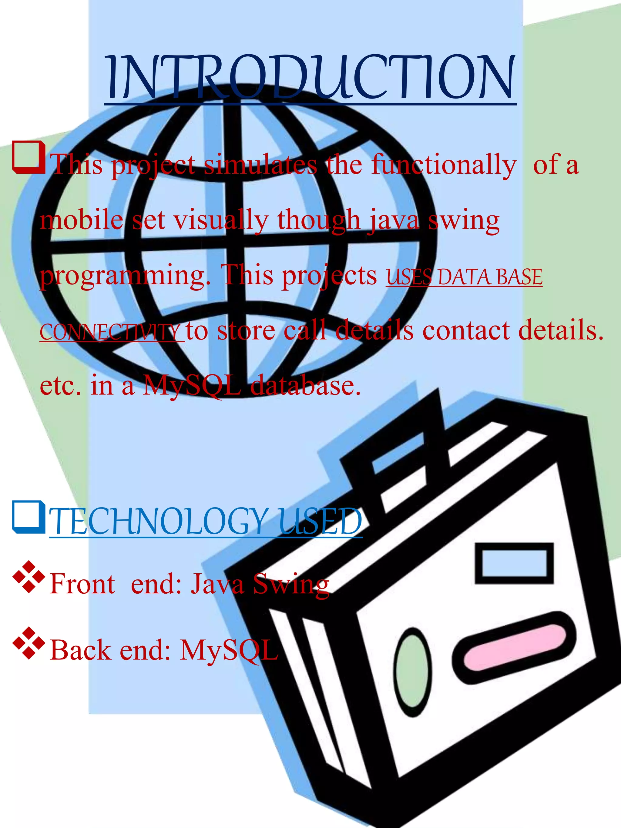 INTRODUCTION
This project simulates the functionally of a
mobile set visually though java swing
programming. This projects USES DATA BASE
CONNECTIVITY to store call details contact details.
etc. in a MySQL database.
TECHNOLOGY USED
Front end: Java Swing
Back end: MySQL
 