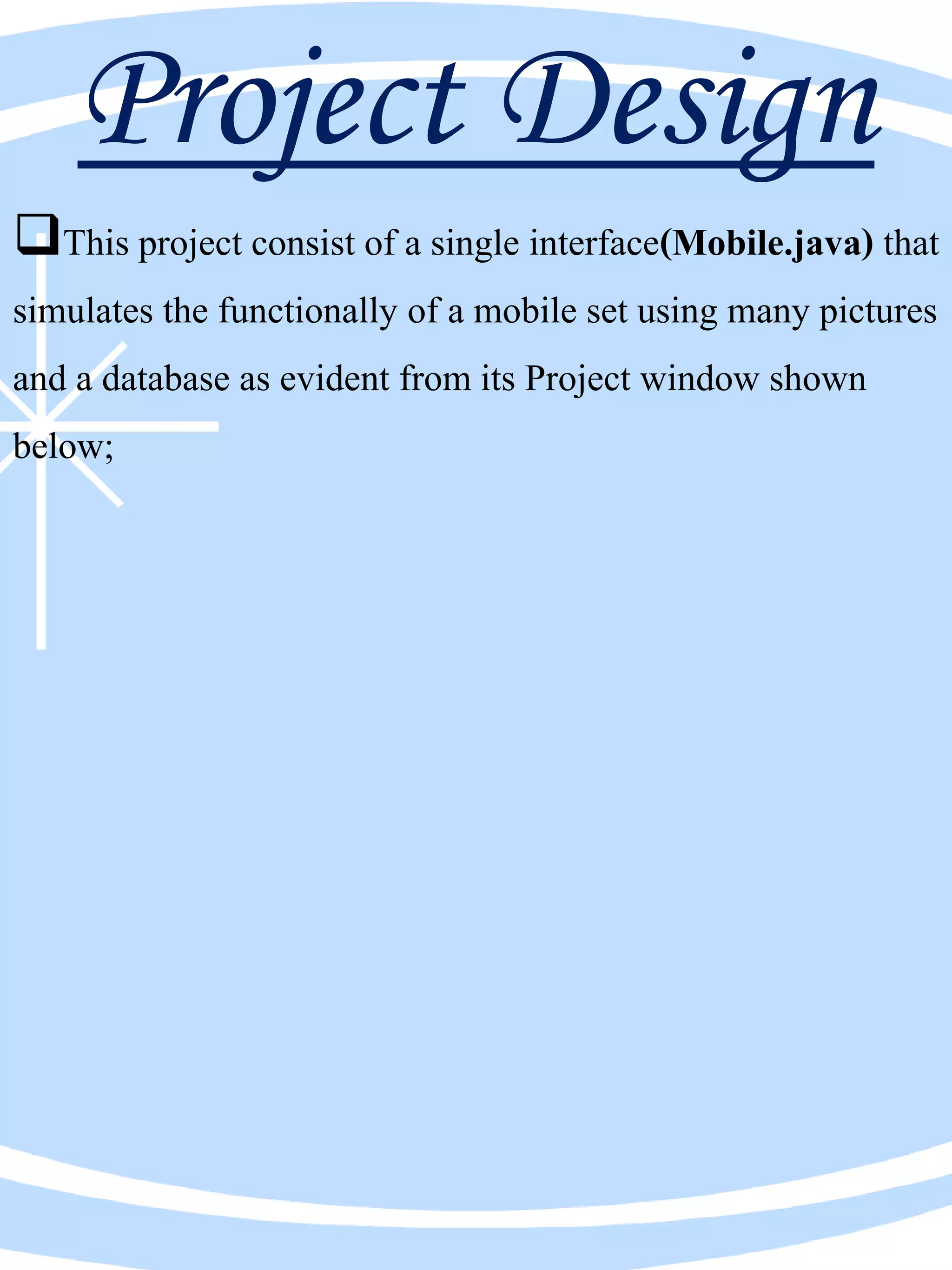 Project Design
This project consist of a single interface(Mobile.java) that
simulates the functionally of a mobile set using many pictures
and a database as evident from its Project window shown
below;
 