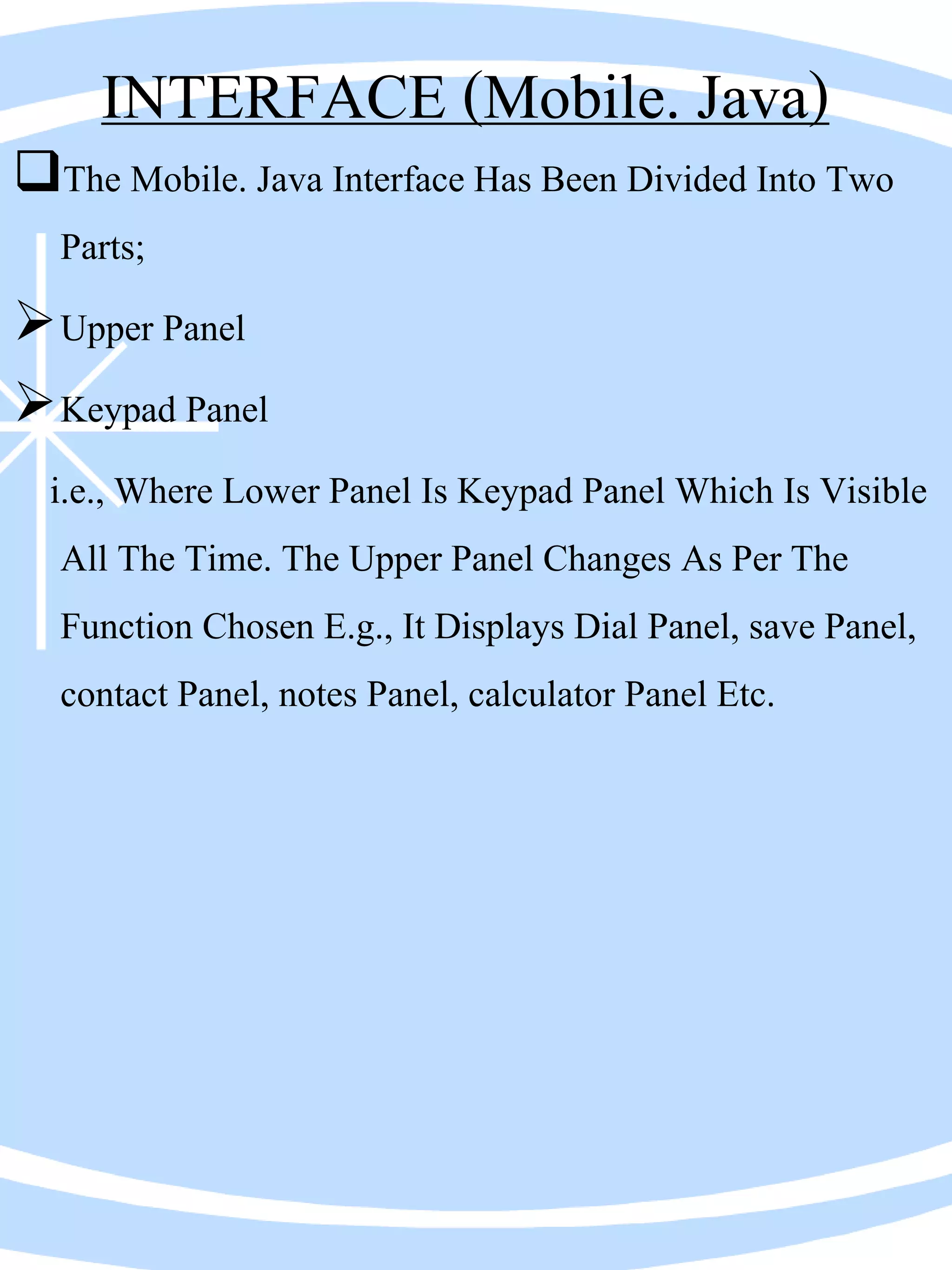 INTERFACE (Mobile. Java)
The Mobile. Java Interface Has Been Divided Into Two
Parts;
Upper Panel
Keypad Panel
i.e., Where Lower Panel Is Keypad Panel Which Is Visible
All The Time. The Upper Panel Changes As Per The
Function Chosen E.g., It Displays Dial Panel, save Panel,
contact Panel, notes Panel, calculator Panel Etc.
 