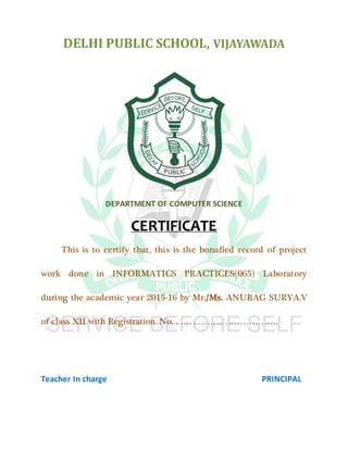 DELHI PUBLIC SCHOOL, VIJAYAWADA
DEPARTMENT OF COMPUTER SCIENCE
CERTIFICATE
This is to certify that, this is the bonafied record of project
work done in INFORMATICS PRACTICES(065) Laboratory
during the academic year 2015-16 by Mr./Ms. ANURAG SURYA.V
of class XII with Registration No. .…………………………….
Teacher In charge PRINCIPAL
 