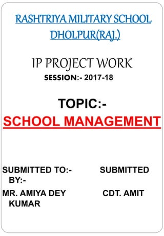 RASHTRIYA MILITARY SCHOOL
DHOLPUR(RAJ.)
IP PROJECT WORK
SESSION:- 2017-18
TOPIC:-
SCHOOL MANAGEMENT
SUBMITTED TO:- SUBMITTED
BY:-
MR. AMIYA DEY CDT. AMIT
KUMAR
 