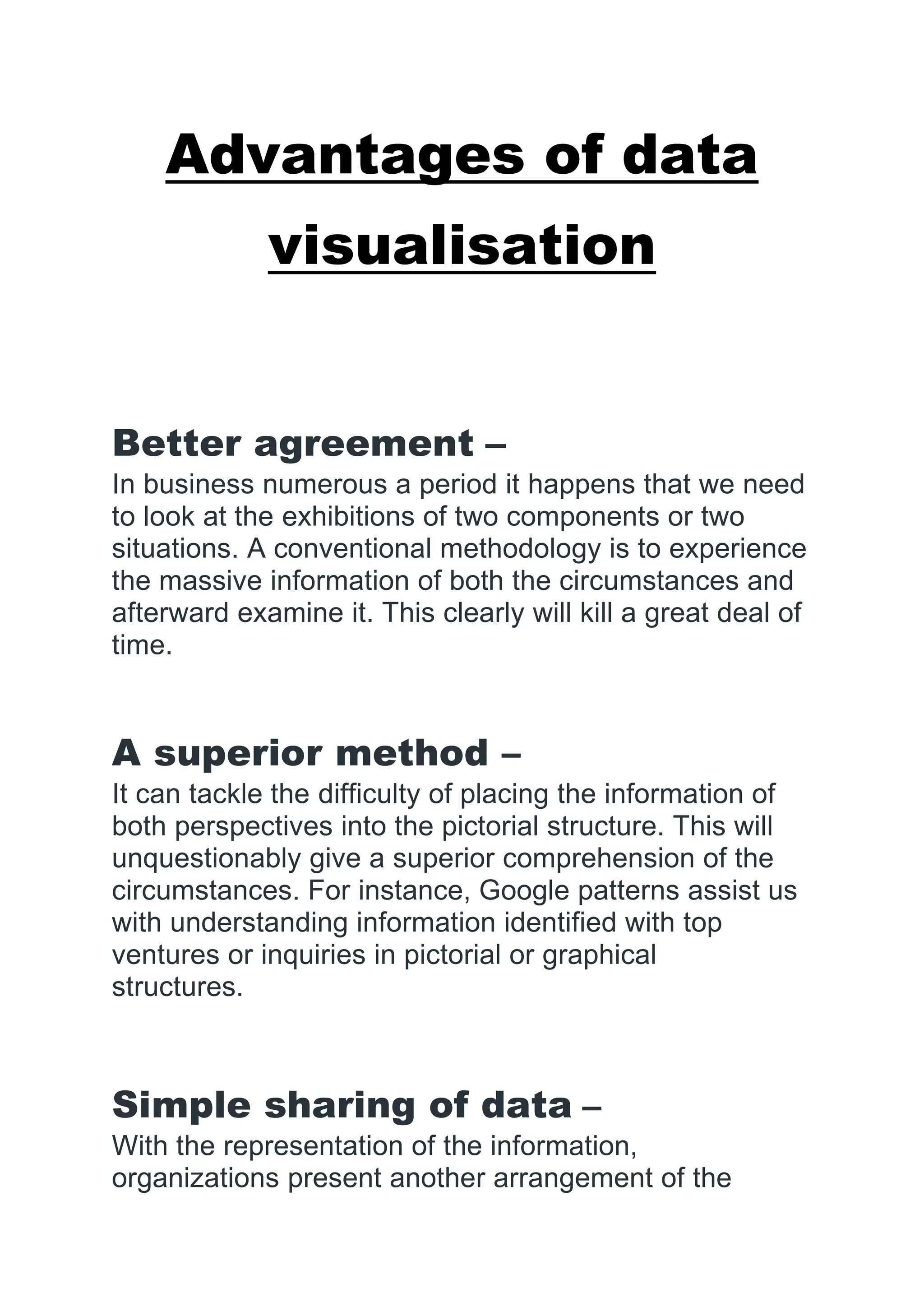 Advantages of data
visualisation
Better agreement –
In business numerous a period it happens that we need
to look at the exhibitions of two components or two
situations. A conventional methodology is to experience
the massive information of both the circumstances and
afterward examine it. This clearly will kill a great deal of
time.
A superior method –
It can tackle the difficulty of placing the information of
both perspectives into the pictorial structure. This will
unquestionably give a superior comprehension of the
circumstances. For instance, Google patterns assist us
with understanding information identified with top
ventures or inquiries in pictorial or graphical
structures.
Simple sharing of data –
With the representation of the information,
organizations present another arrangement of the
 