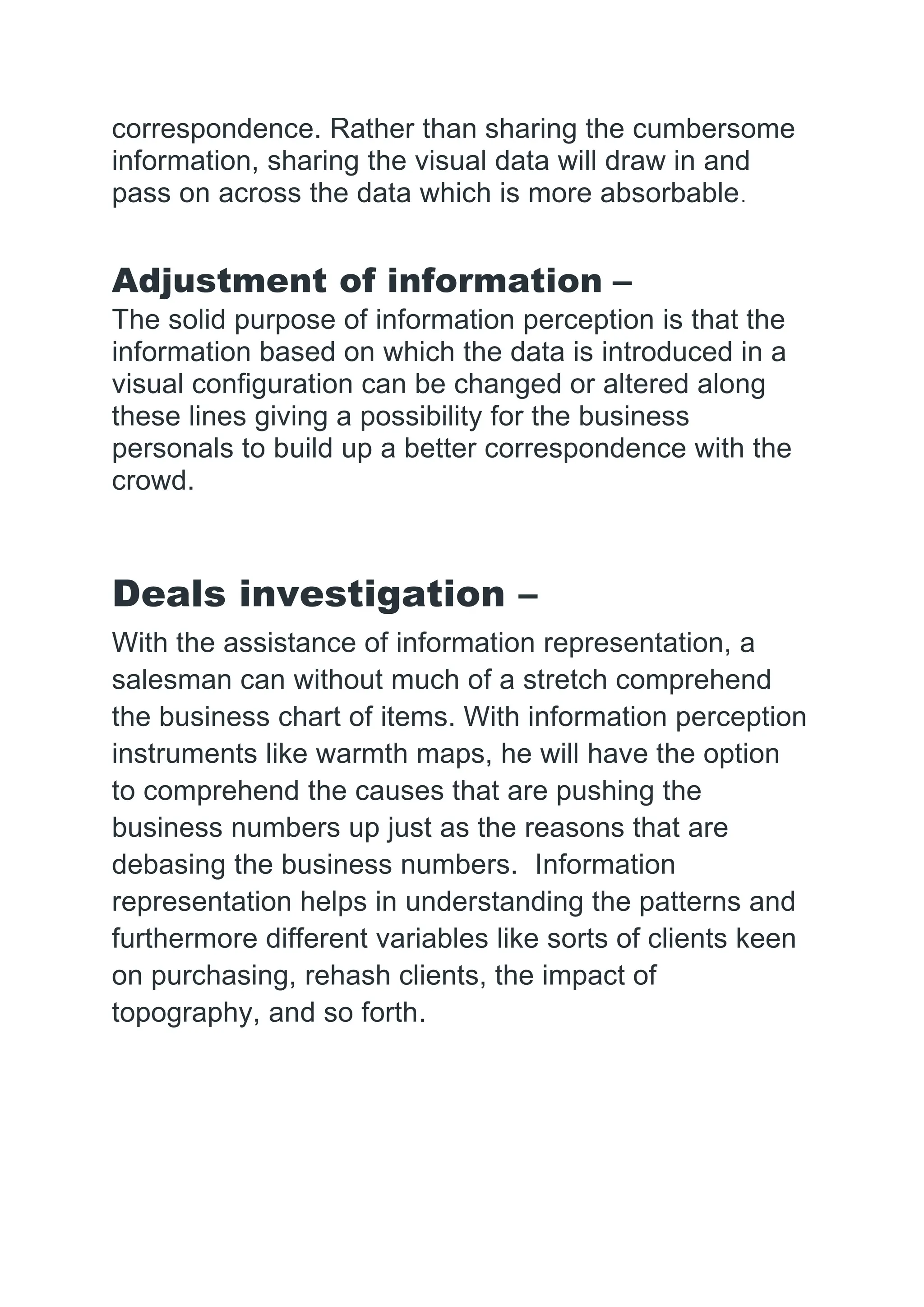 correspondence. Rather than sharing the cumbersome
information, sharing the visual data will draw in and
pass on across the data which is more absorbable.
Adjustment of information –
The solid purpose of information perception is that the
information based on which the data is introduced in a
visual configuration can be changed or altered along
these lines giving a possibility for the business
personals to build up a better correspondence with the
crowd.
Deals investigation –
With the assistance of information representation, a
salesman can without much of a stretch comprehend
the business chart of items. With information perception
instruments like warmth maps, he will have the option
to comprehend the causes that are pushing the
business numbers up just as the reasons that are
debasing the business numbers. Information
representation helps in understanding the patterns and
furthermore different variables like sorts of clients keen
on purchasing, rehash clients, the impact of
topography, and so forth.
 