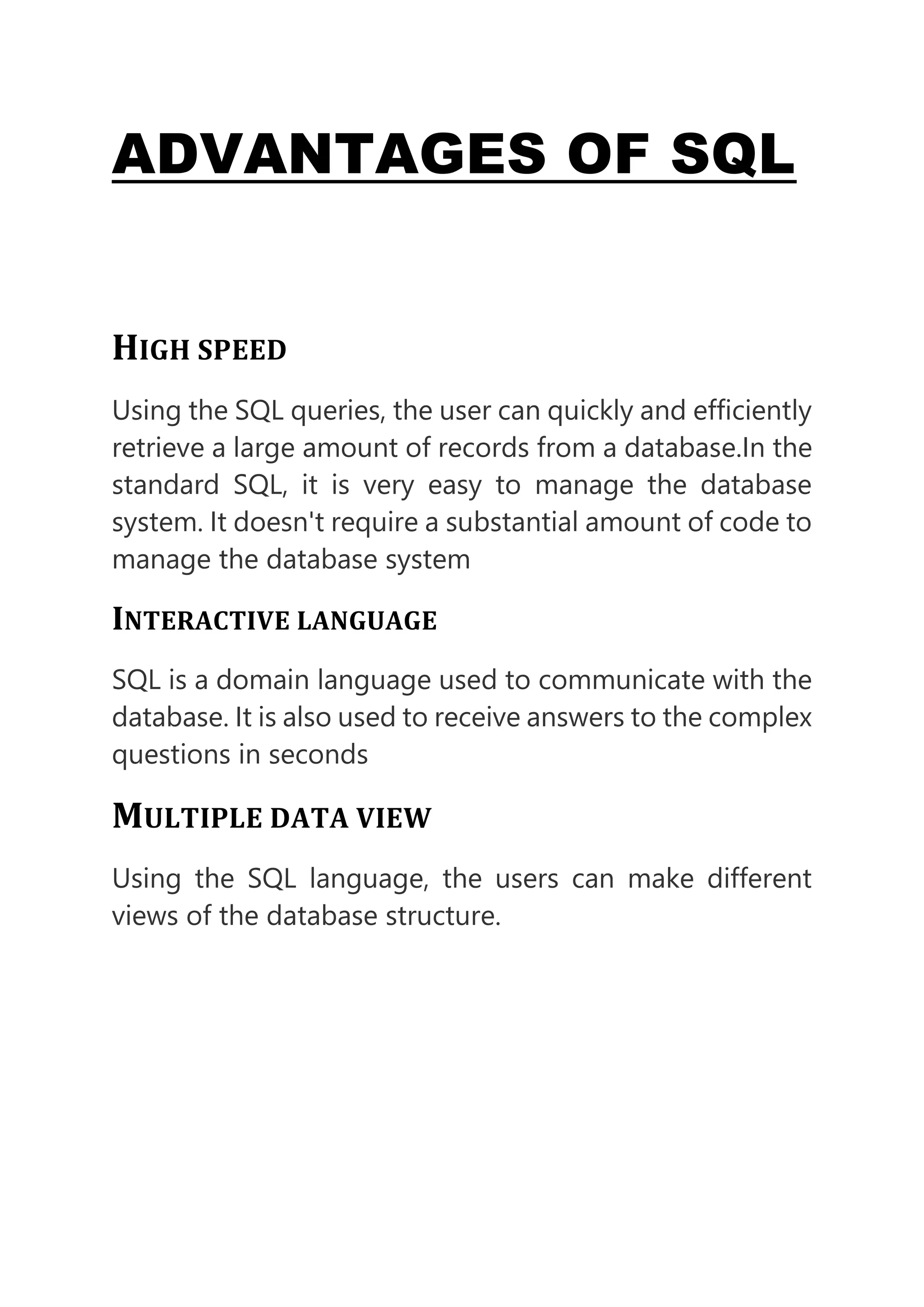 ADVANTAGES OF SQL
HIGH SPEED
Using the SQL queries, the user can quickly and efficiently
retrieve a large amount of records from a database.In the
standard SQL, it is very easy to manage the database
system. It doesn't require a substantial amount of code to
manage the database system
INTERACTIVE LANGUAGE
SQL is a domain language used to communicate with the
database. It is also used to receive answers to the complex
questions in seconds
MULTIPLE DATA VIEW
Using the SQL language, the users can make different
views of the database structure.
 