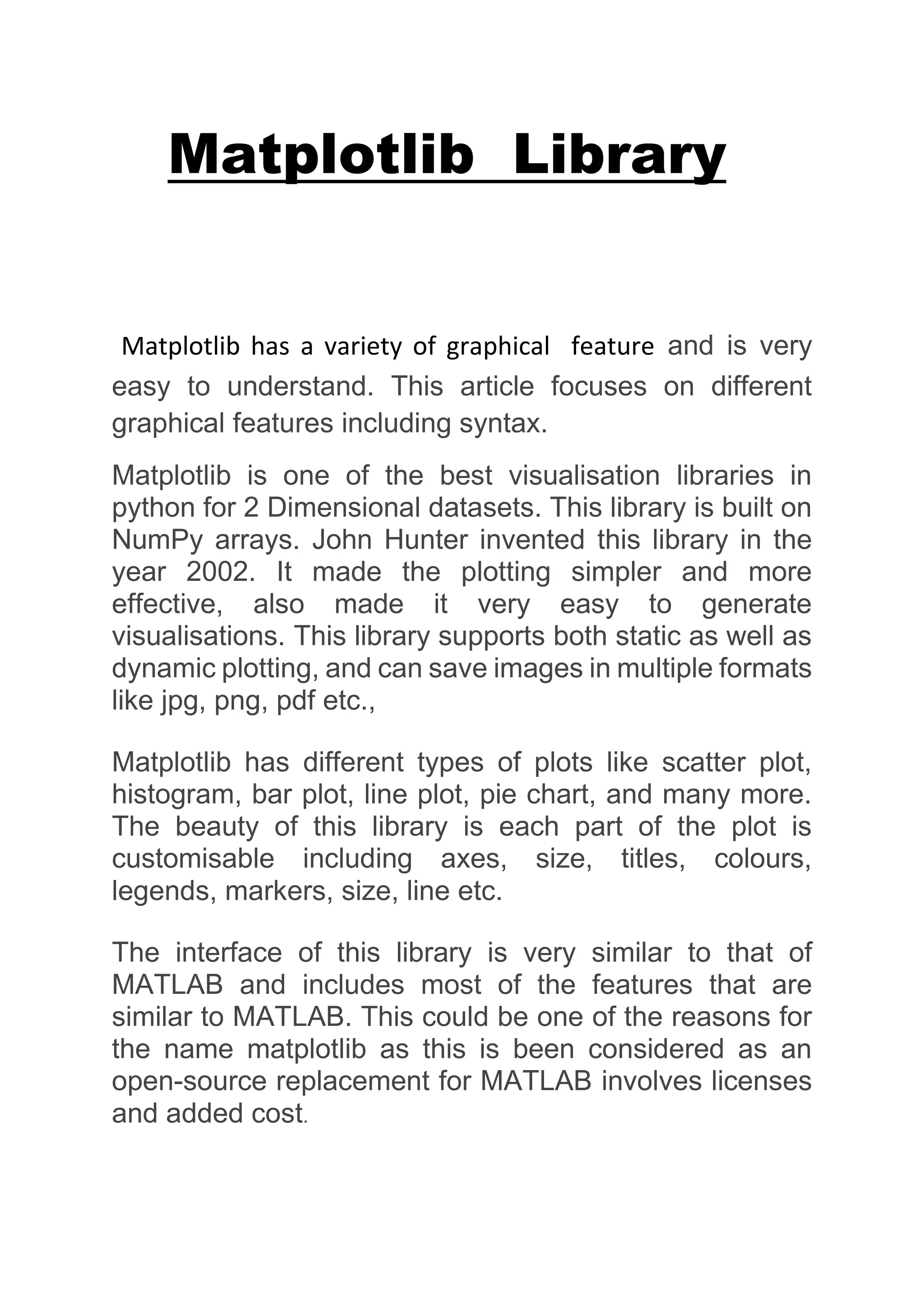 Matplotlib Library
Matplotlib has a variety of graphical feature and is very
easy to understand. This article focuses on different
graphical features including syntax.
Matplotlib is one of the best visualisation libraries in
python for 2 Dimensional datasets. This library is built on
NumPy arrays. John Hunter invented this library in the
year 2002. It made the plotting simpler and more
effective, also made it very easy to generate
visualisations. This library supports both static as well as
dynamic plotting, and can save images in multiple formats
like jpg, png, pdf etc.,
Matplotlib has different types of plots like scatter plot,
histogram, bar plot, line plot, pie chart, and many more.
The beauty of this library is each part of the plot is
customisable including axes, size, titles, colours,
legends, markers, size, line etc.
The interface of this library is very similar to that of
MATLAB and includes most of the features that are
similar to MATLAB. This could be one of the reasons for
the name matplotlib as this is been considered as an
open-source replacement for MATLAB involves licenses
and added cost.
 
