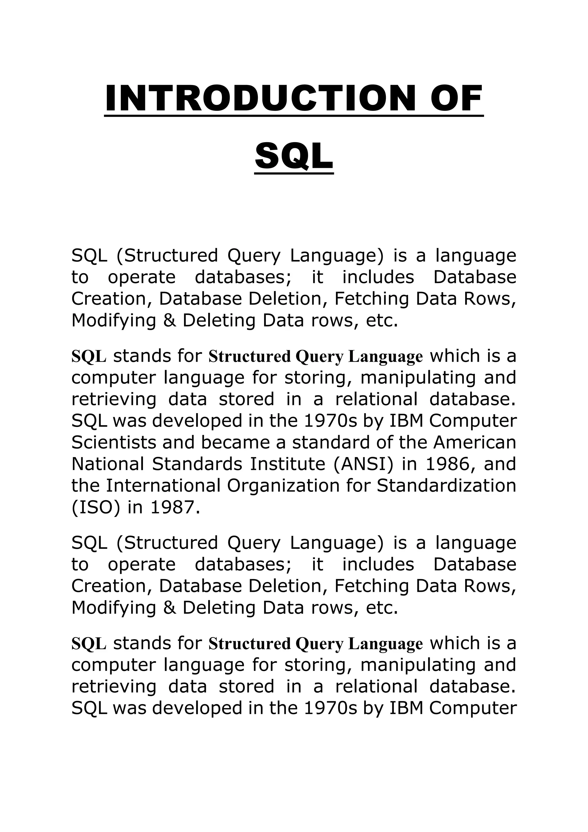 INTRODUCTION OF
SQL
SQL (Structured Query Language) is a language
to operate databases; it includes Database
Creation, Database Deletion, Fetching Data Rows,
Modifying & Deleting Data rows, etc.
SQL stands for Structured Query Language which is a
computer language for storing, manipulating and
retrieving data stored in a relational database.
SQL was developed in the 1970s by IBM Computer
Scientists and became a standard of the American
National Standards Institute (ANSI) in 1986, and
the International Organization for Standardization
(ISO) in 1987.
SQL (Structured Query Language) is a language
to operate databases; it includes Database
Creation, Database Deletion, Fetching Data Rows,
Modifying & Deleting Data rows, etc.
SQL stands for Structured Query Language which is a
computer language for storing, manipulating and
retrieving data stored in a relational database.
SQL was developed in the 1970s by IBM Computer
 