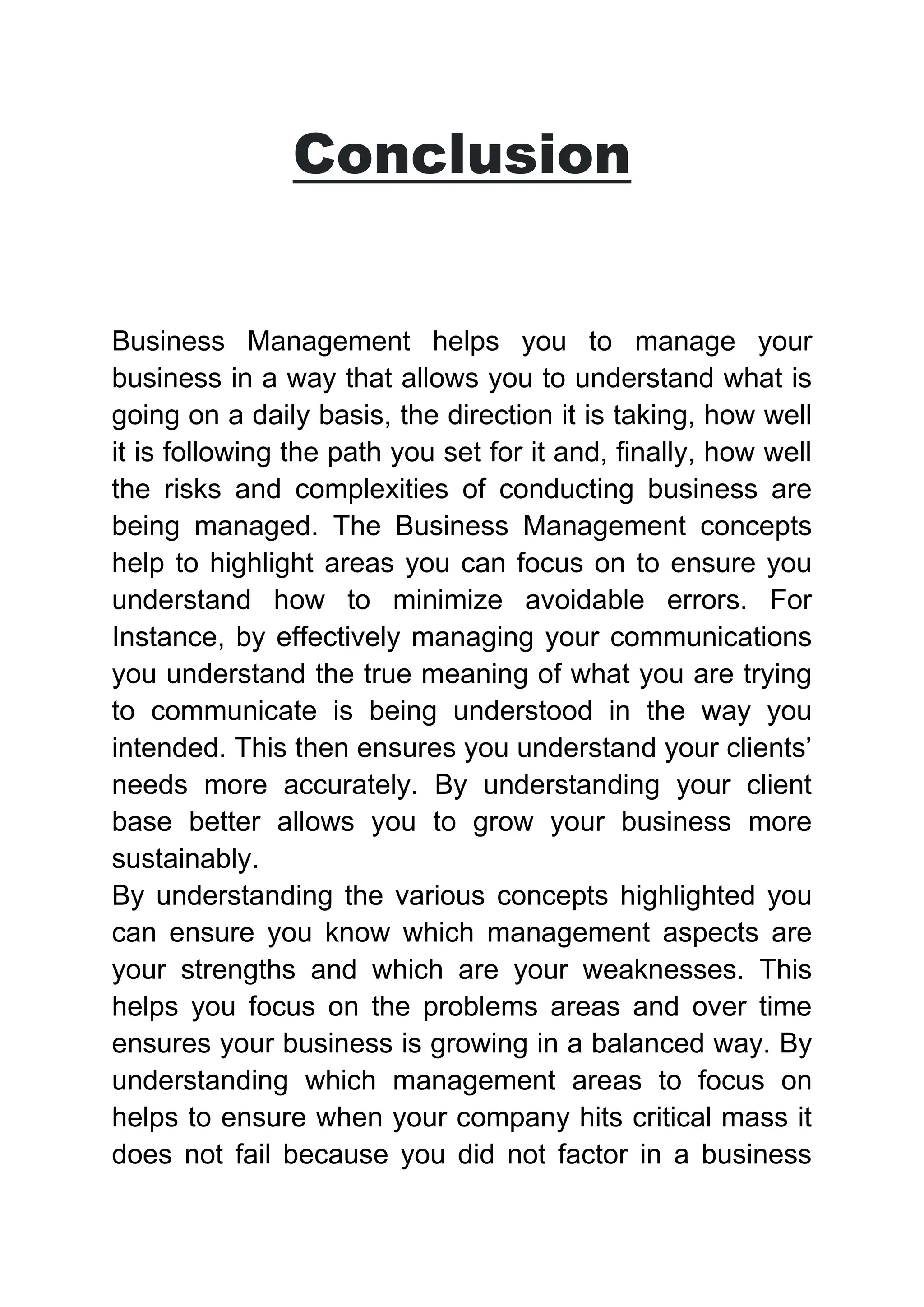 Conclusion
Business Management helps you to manage your
business in a way that allows you to understand what is
going on a daily basis, the direction it is taking, how well
it is following the path you set for it and, finally, how well
the risks and complexities of conducting business are
being managed. The Business Management concepts
help to highlight areas you can focus on to ensure you
understand how to minimize avoidable errors. For
Instance, by effectively managing your communications
you understand the true meaning of what you are trying
to communicate is being understood in the way you
intended. This then ensures you understand your clients’
needs more accurately. By understanding your client
base better allows you to grow your business more
sustainably.
By understanding the various concepts highlighted you
can ensure you know which management aspects are
your strengths and which are your weaknesses. This
helps you focus on the problems areas and over time
ensures your business is growing in a balanced way. By
understanding which management areas to focus on
helps to ensure when your company hits critical mass it
does not fail because you did not factor in a business
 