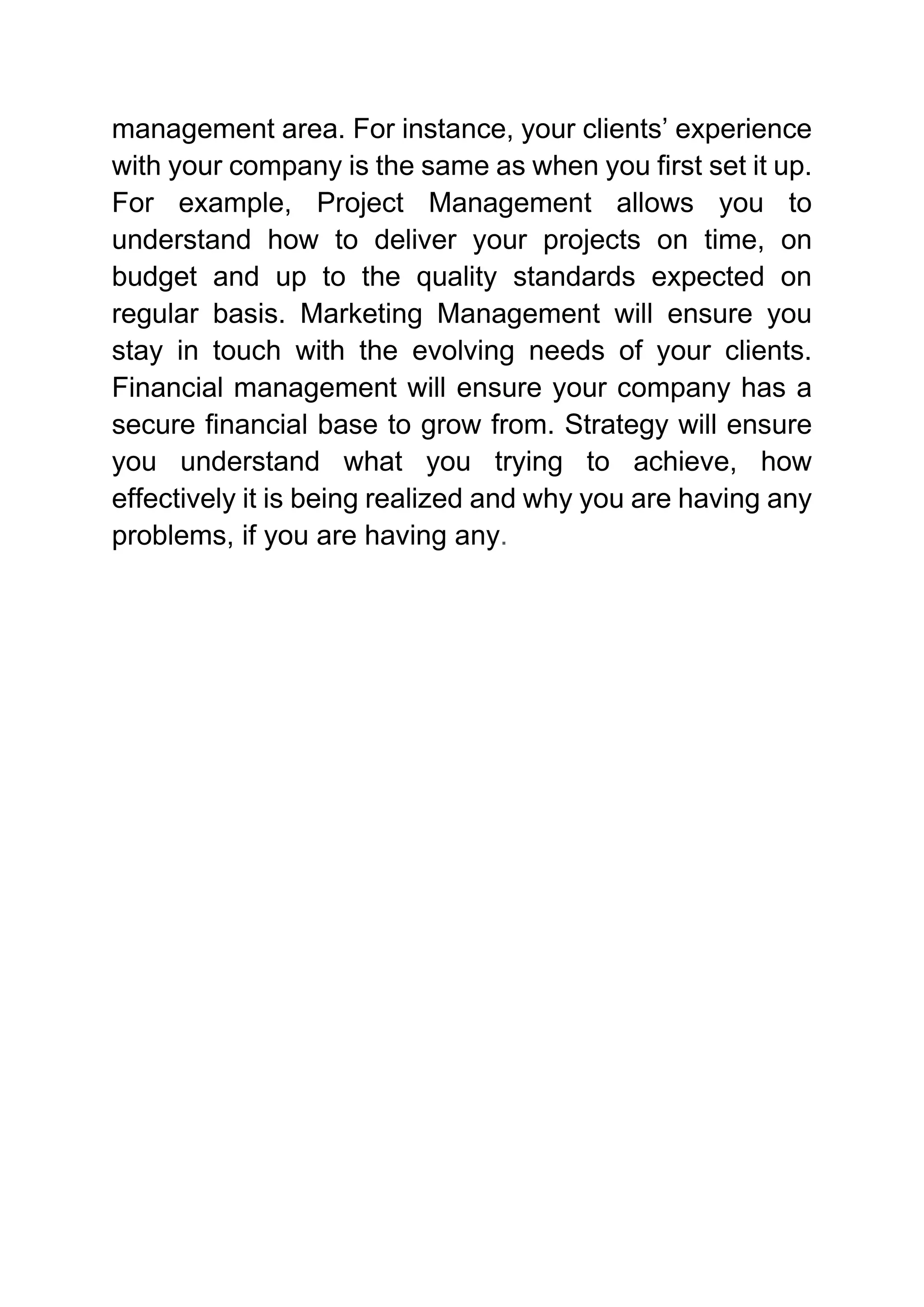 management area. For instance, your clients’ experience
with your company is the same as when you first set it up.
For example, Project Management allows you to
understand how to deliver your projects on time, on
budget and up to the quality standards expected on
regular basis. Marketing Management will ensure you
stay in touch with the evolving needs of your clients.
Financial management will ensure your company has a
secure financial base to grow from. Strategy will ensure
you understand what you trying to achieve, how
effectively it is being realized and why you are having any
problems, if you are having any.
 