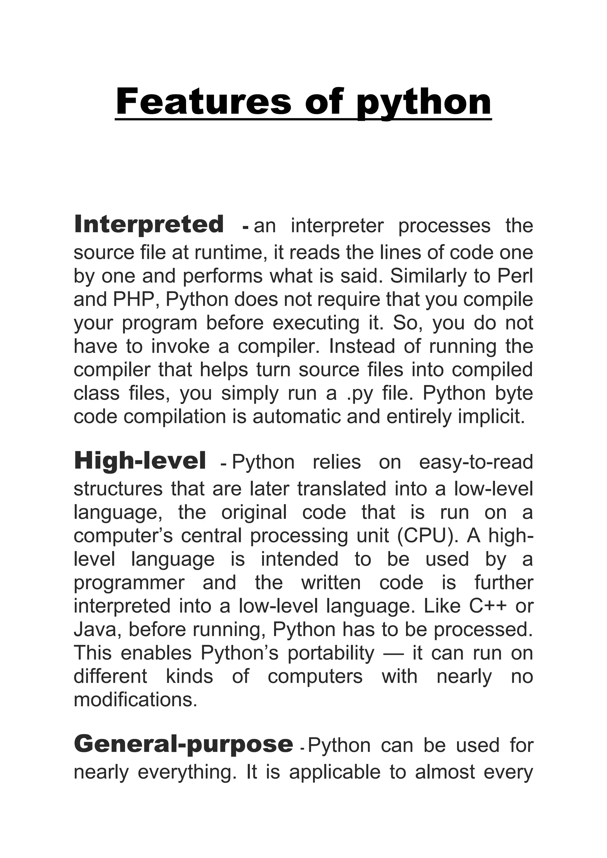 Features of python
Interpreted - an interpreter processes the
source file at runtime, it reads the lines of code one
by one and performs what is said. Similarly to Perl
and PHP, Python does not require that you compile
your program before executing it. So, you do not
have to invoke a compiler. Instead of running the
compiler that helps turn source files into compiled
class files, you simply run a .py file. Python byte
code compilation is automatic and entirely implicit.
High-level - Python relies on easy-to-read
structures that are later translated into a low-level
language, the original code that is run on a
computer’s central processing unit (CPU). A high-
level language is intended to be used by a
programmer and the written code is further
interpreted into a low-level language. Like C++ or
Java, before running, Python has to be processed.
This enables Python’s portability — it can run on
different kinds of computers with nearly no
modifications.
General-purpose - Python can be used for
nearly everything. It is applicable to almost every
 
