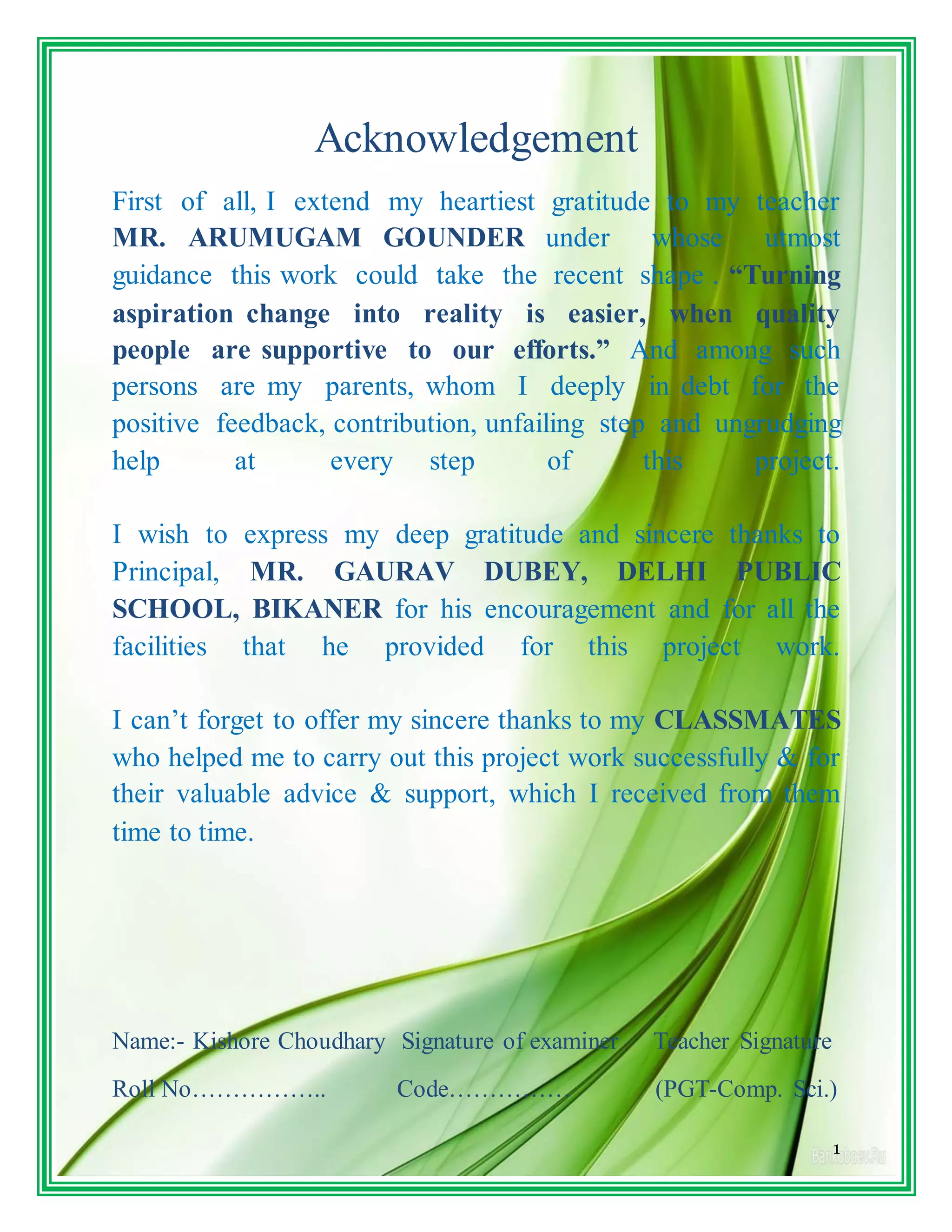 1
Acknowledgement
First of all, I extend my heartiest gratitude to my teacher
MR. ARUMUGAM GOUNDER under whose utmost
guidance this work could take the recent shape . “Turning
aspiration change into reality is easier, when quality
people are supportive to our efforts.” And among such
persons are my parents, whom I deeply in debt for the
positive feedback, contribution, unfailing step and ungrudging
help at every step of this project.
I wish to express my deep gratitude and sincere thanks to
Principal, MR. GAURAV DUBEY, DELHI PUBLIC
SCHOOL, BIKANER for his encouragement and for all the
facilities that he provided for this project work.
I can’t forget to offer my sincere thanks to my CLASSMATES
who helped me to carry out this project work successfully & for
their valuable advice & support, which I received from them
time to time.
Name:- Kishore Choudhary Signature of examiner Teacher Signature
Roll No…………….. Code…………… (PGT-Comp. Sci.)
 
