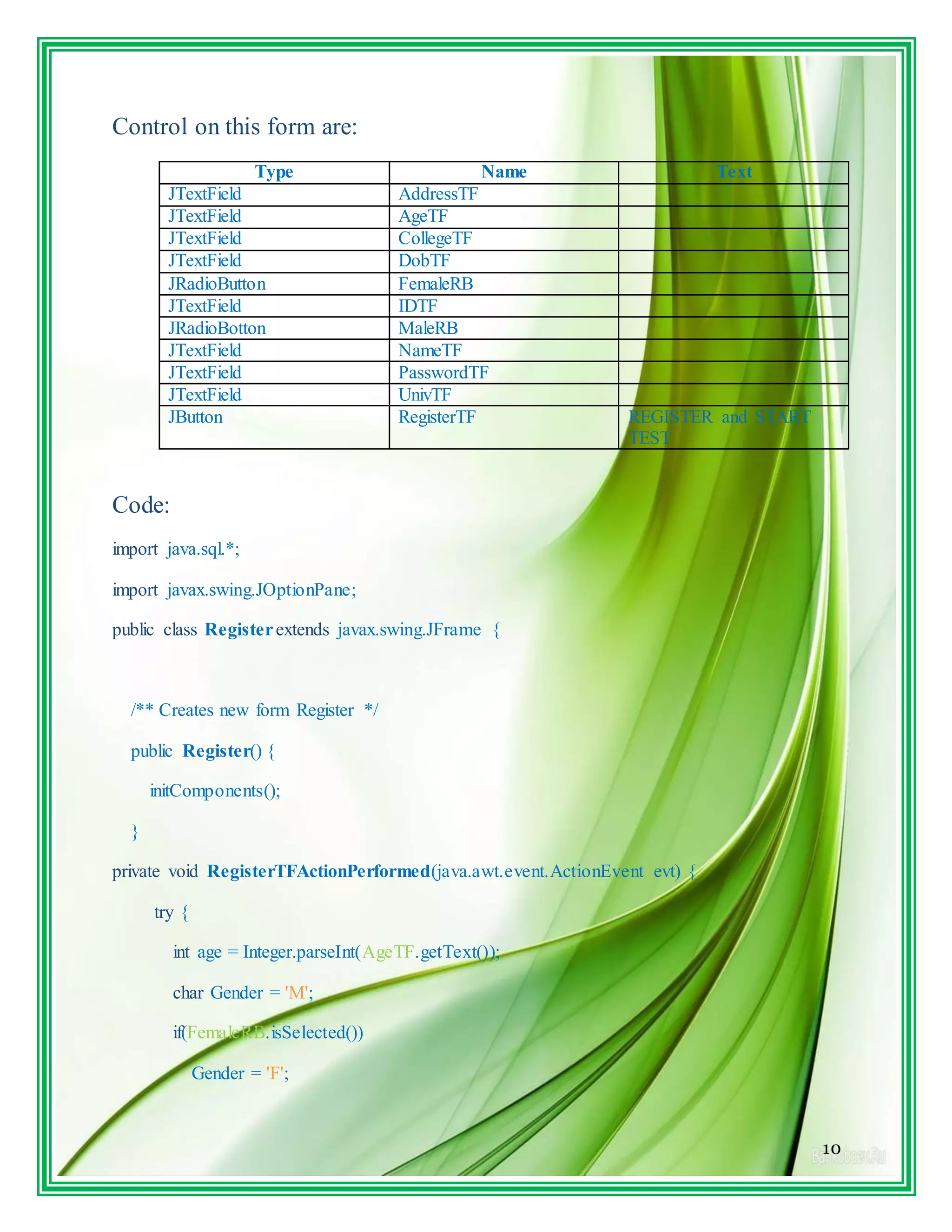 10
Control on this form are:
Type Name Text
JTextField AddressTF
JTextField AgeTF
JTextField CollegeTF
JTextField DobTF
JRadioButton FemaleRB
JTextField IDTF
JRadioBotton MaleRB
JTextField NameTF
JTextField PasswordTF
JTextField UnivTF
JButton RegisterTF REGISTER and START
TEST
Code:
import java.sql.*;
import javax.swing.JOptionPane;
public class Registerextends javax.swing.JFrame {
/** Creates new form Register */
public Register() {
initComponents();
}
private void RegisterTFActionPerformed(java.awt.event.ActionEvent evt) {
try {
int age = Integer.parseInt(AgeTF.getText());
char Gender = 'M';
if(FemaleRB.isSelected())
Gender = 'F';
 