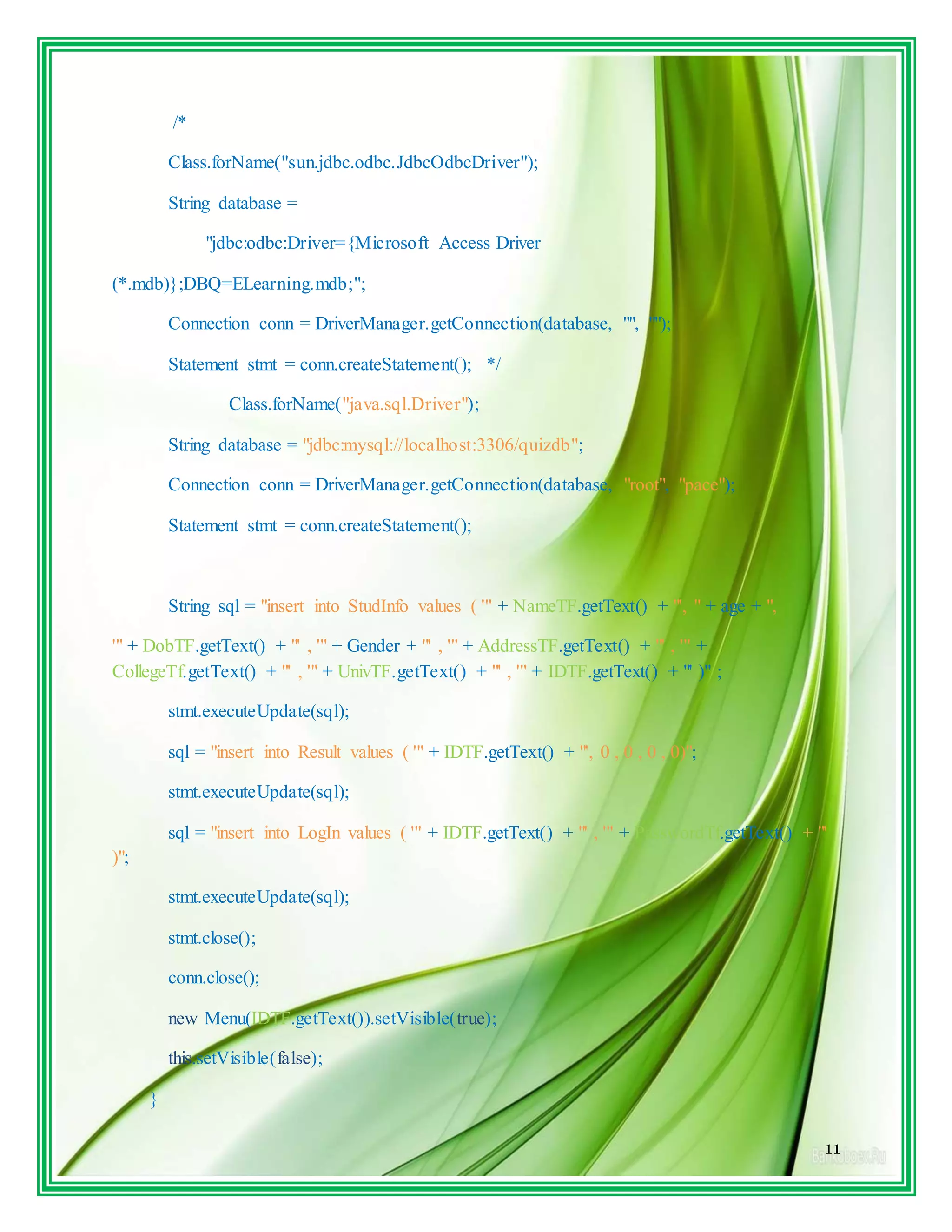 11
/*
Class.forName("sun.jdbc.odbc.JdbcOdbcDriver");
String database =
"jdbc:odbc:Driver={Microsoft Access Driver
(*.mdb)};DBQ=ELearning.mdb;";
Connection conn = DriverManager.getConnection(database, "", "");
Statement stmt = conn.createStatement(); */
Class.forName("java.sql.Driver");
String database = "jdbc:mysql://localhost:3306/quizdb";
Connection conn = DriverManager.getConnection(database, "root", "pace");
Statement stmt = conn.createStatement();
String sql = "insert into StudInfo values ( '" + NameTF.getText() + "', " + age + ",
'" + DobTF.getText() + "' , '" + Gender + "' , '" + AddressTF.getText() + "' , '" +
CollegeTf.getText() + "' , '" + UnivTF.getText() + "' , '" + IDTF.getText() + "' )" ;
stmt.executeUpdate(sql);
sql = "insert into Result values ( '" + IDTF.getText() + "', 0 , 0 , 0 , 0)";
stmt.executeUpdate(sql);
sql = "insert into LogIn values ( '" + IDTF.getText() + "' , '" + PasswordTf.getText() + "'
)";
stmt.executeUpdate(sql);
stmt.close();
conn.close();
new Menu(IDTF.getText()).setVisible(true);
this.setVisible(false);
}
 