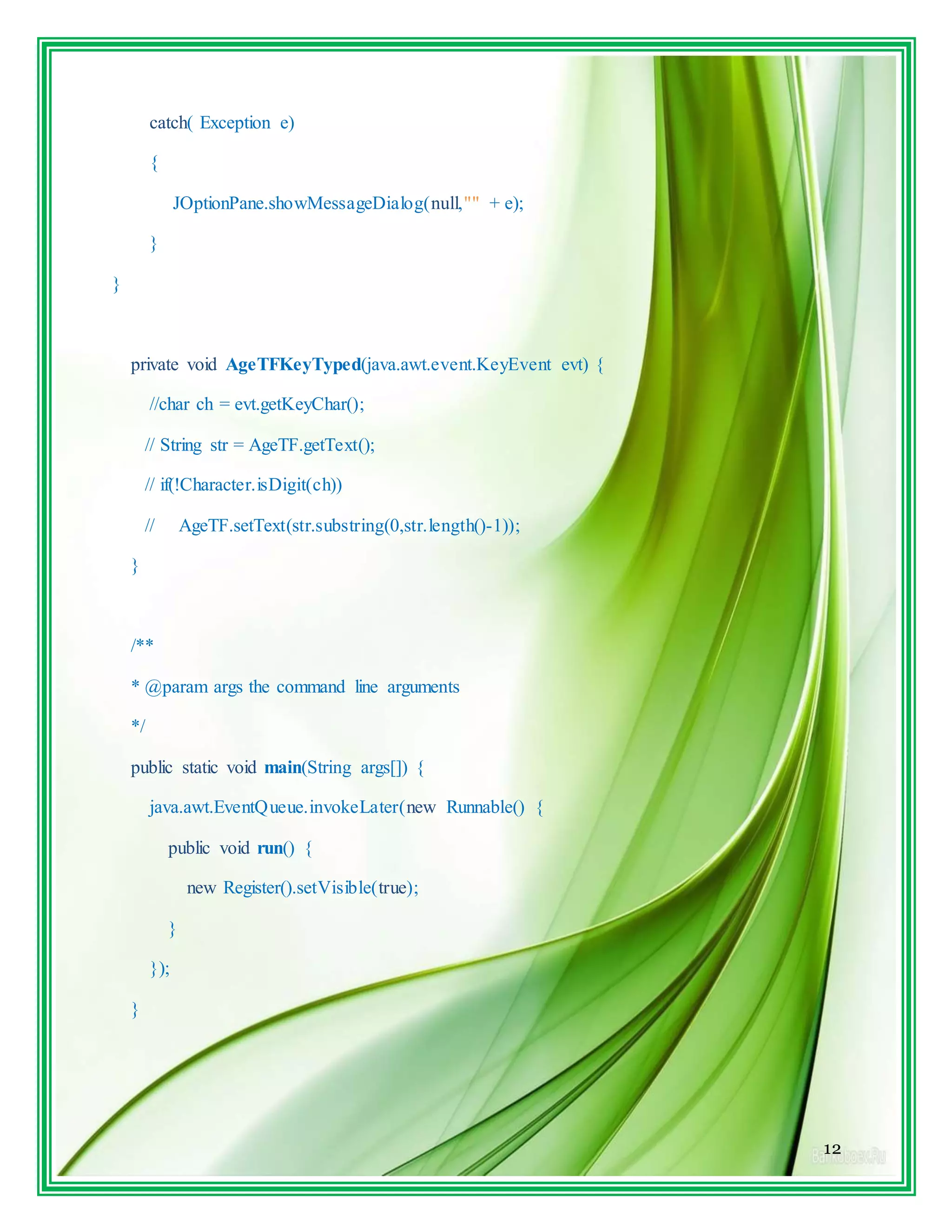 12
catch( Exception e)
{
JOptionPane.showMessageDialog(null,"" + e);
}
}
private void AgeTFKeyTyped(java.awt.event.KeyEvent evt) {
//char ch = evt.getKeyChar();
// String str = AgeTF.getText();
// if(!Character.isDigit(ch))
// AgeTF.setText(str.substring(0,str.length()-1));
}
/**
* @param args the command line arguments
*/
public static void main(String args[]) {
java.awt.EventQueue.invokeLater(new Runnable() {
public void run() {
new Register().setVisible(true);
}
});
}
 