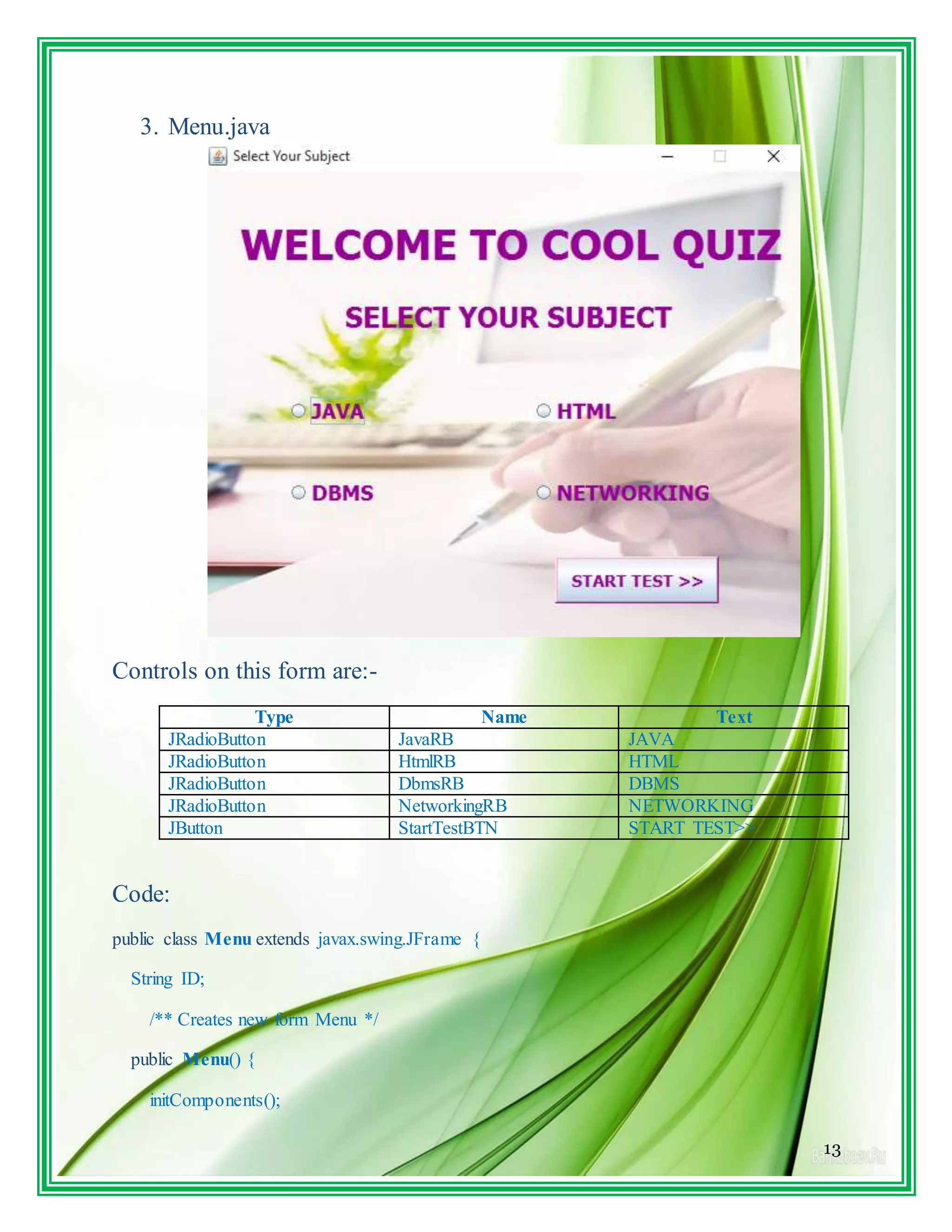 13
3. Menu.java
Controls on this form are:-
Type Name Text
JRadioButton JavaRB JAVA
JRadioButton HtmlRB HTML
JRadioButton DbmsRB DBMS
JRadioButton NetworkingRB NETWORKING
JButton StartTestBTN START TEST>>
Code:
public class Menu extends javax.swing.JFrame {
String ID;
/** Creates new form Menu */
public Menu() {
initComponents();
 