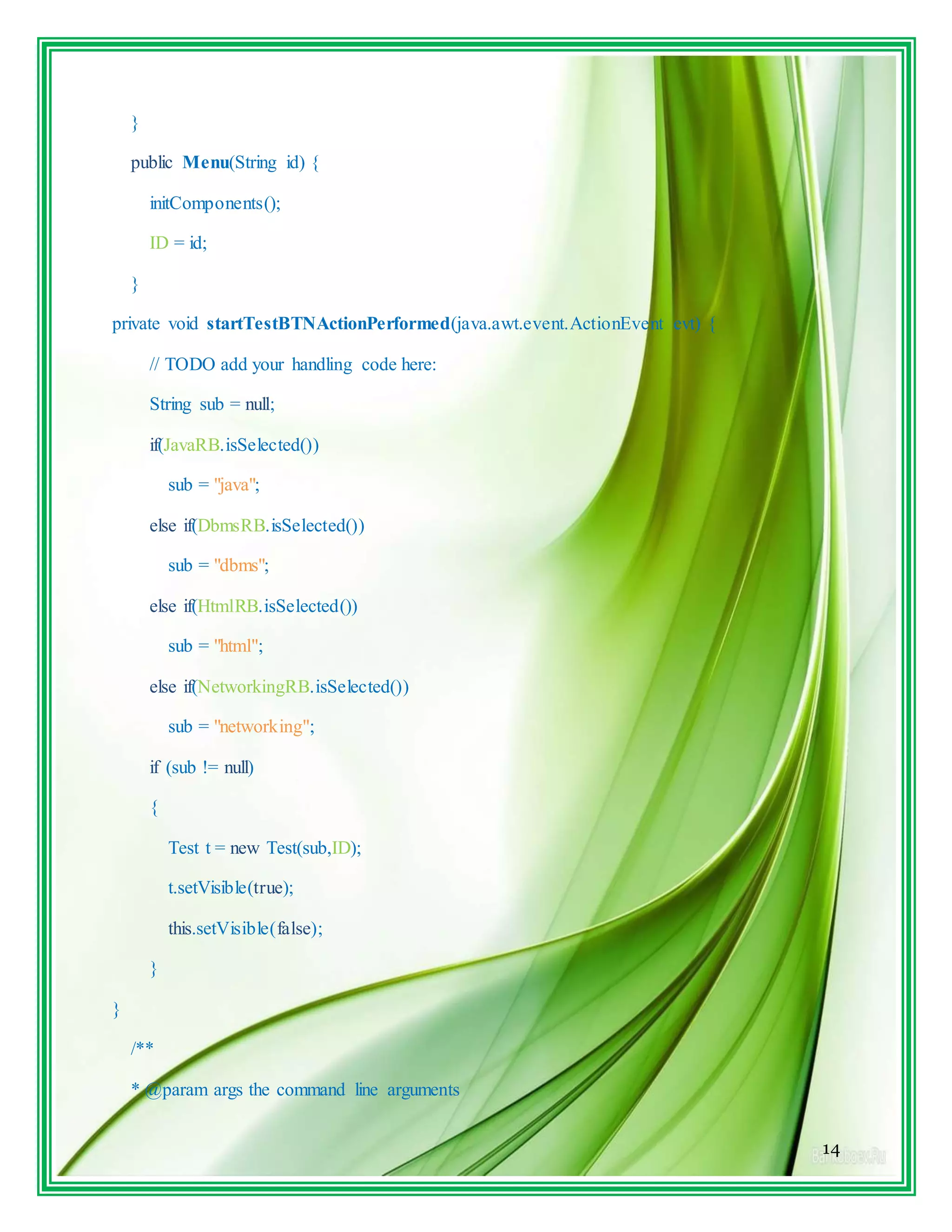 14
}
public Menu(String id) {
initComponents();
ID = id;
}
private void startTestBTNActionPerformed(java.awt.event.ActionEvent evt) {
// TODO add your handling code here:
String sub = null;
if(JavaRB.isSelected())
sub = "java";
else if(DbmsRB.isSelected())
sub = "dbms";
else if(HtmlRB.isSelected())
sub = "html";
else if(NetworkingRB.isSelected())
sub = "networking";
if (sub != null)
{
Test t = new Test(sub,ID);
t.setVisible(true);
this.setVisible(false);
}
}
/**
* @param args the command line arguments
 