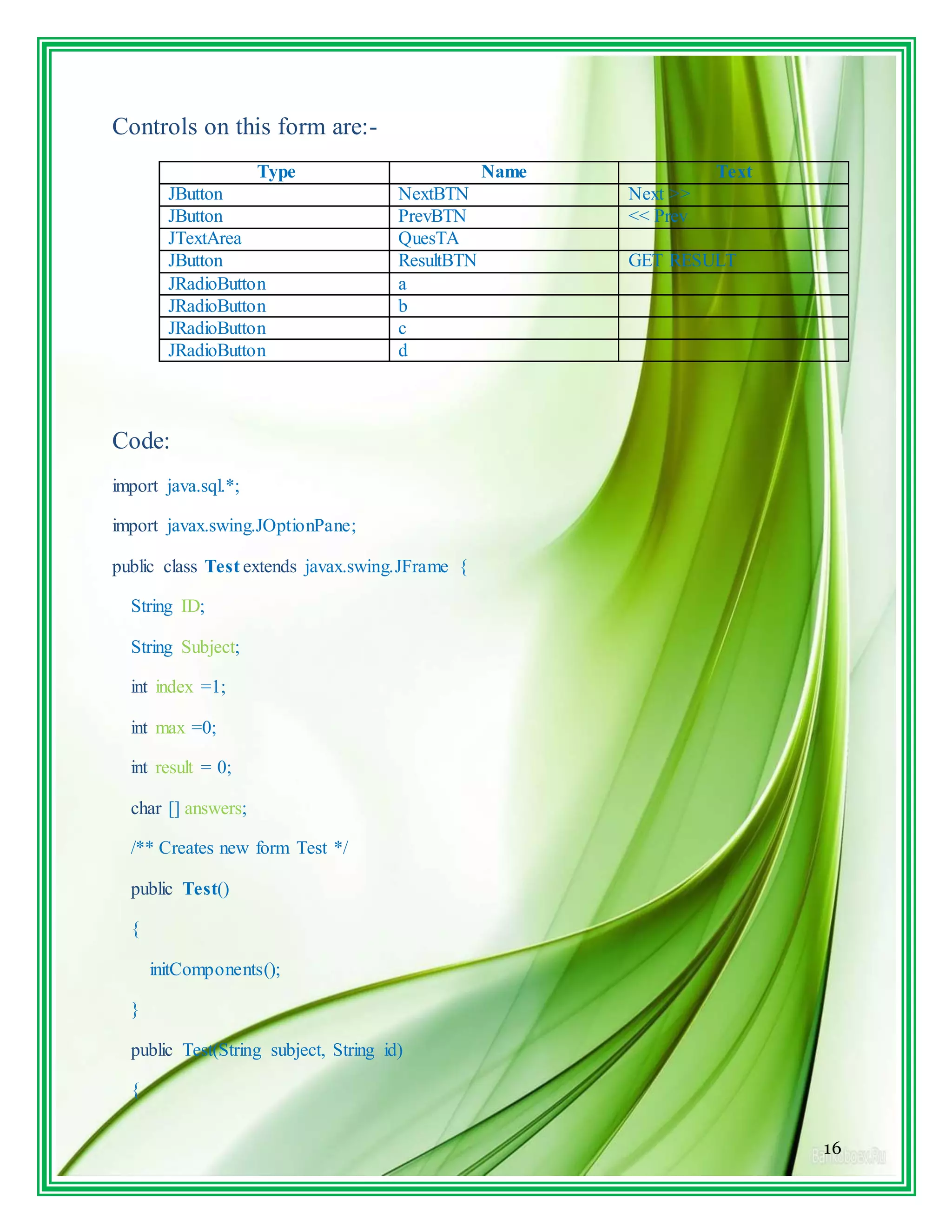 16
Controls on this form are:-
Type Name Text
JButton NextBTN Next >>
JButton PrevBTN << Prev
JTextArea QuesTA
JButton ResultBTN GET RESULT
JRadioButton a
JRadioButton b
JRadioButton c
JRadioButton d
Code:
import java.sql.*;
import javax.swing.JOptionPane;
public class Test extends javax.swing.JFrame {
String ID;
String Subject;
int index =1;
int max =0;
int result = 0;
char [] answers;
/** Creates new form Test */
public Test()
{
initComponents();
}
public Test(String subject, String id)
{
 