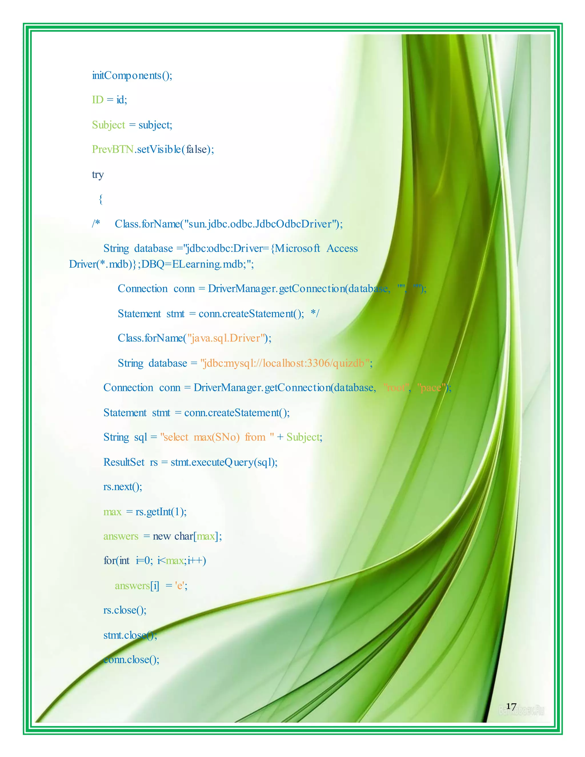 17
initComponents();
ID = id;
Subject = subject;
PrevBTN.setVisible(false);
try
{
/* Class.forName("sun.jdbc.odbc.JdbcOdbcDriver");
String database ="jdbc:odbc:Driver={Microsoft Access
Driver(*.mdb)};DBQ=ELearning.mdb;";
Connection conn = DriverManager.getConnection(database, "", "");
Statement stmt = conn.createStatement(); */
Class.forName("java.sql.Driver");
String database = "jdbc:mysql://localhost:3306/quizdb";
Connection conn = DriverManager.getConnection(database, "root", "pace");
Statement stmt = conn.createStatement();
String sql = "select max(SNo) from " + Subject;
ResultSet rs = stmt.executeQuery(sql);
rs.next();
max = rs.getInt(1);
answers = new char[max];
for(int i=0; i<max;i++)
answers[i] = 'e';
rs.close();
stmt.close();
conn.close();
 