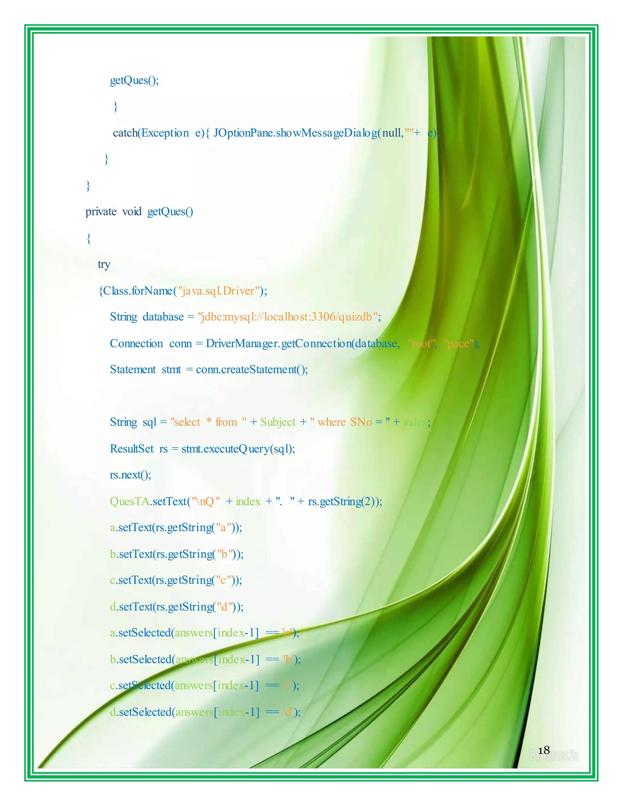 18
getQues();
}
catch(Exception e){ JOptionPane.showMessageDialog(null,""+ e);
}
}
private void getQues()
{
try
{Class.forName("java.sql.Driver");
String database = "jdbc:mysql://localhost:3306/quizdb";
Connection conn = DriverManager.getConnection(database, "root", "pace");
Statement stmt = conn.createStatement();
String sql = "select * from " + Subject + " where SNo = " + index;
ResultSet rs = stmt.executeQuery(sql);
rs.next();
QuesTA.setText("nQ" + index + ". " + rs.getString(2));
a.setText(rs.getString("a"));
b.setText(rs.getString("b"));
c.setText(rs.getString("c"));
d.setText(rs.getString("d"));
a.setSelected(answers[index-1] == 'a');
b.setSelected(answers[index-1] == 'b');
c.setSelected(answers[index-1] == 'c');
d.setSelected(answers[index-1] == 'd');
 