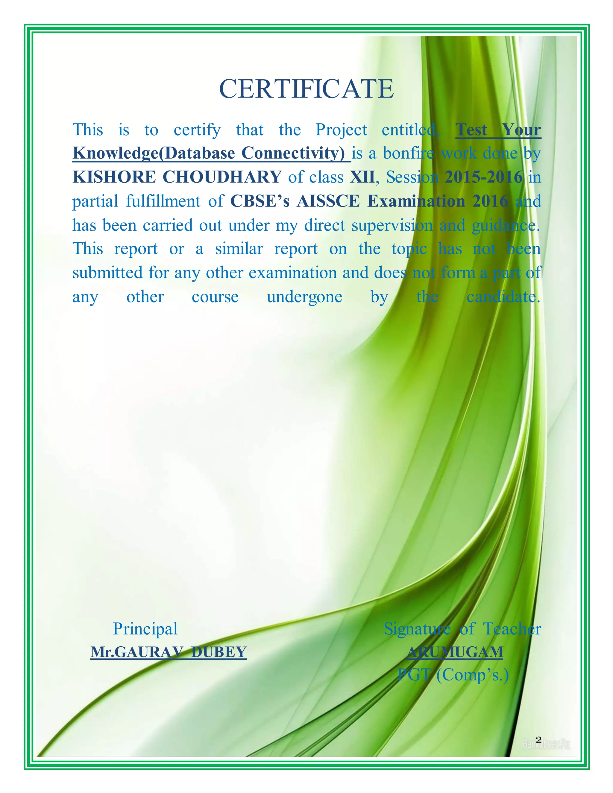 2
CERTIFICATE
This is to certify that the Project entitled, Test Your
Knowledge(Database Connectivity) is a bonfire work done by
KISHORE CHOUDHARY of class XII, Session 2015-2016 in
partial fulfillment of CBSE’s AISSCE Examination 2016 and
has been carried out under my direct supervision and guidance.
This report or a similar report on the topic has not been
submitted for any other examination and does not form a part of
any other course undergone by the candidate.
Principal Signature of Teacher
Mr.GAURAV DUBEY ARUMUGAM
PGT (Comp’s.)
 