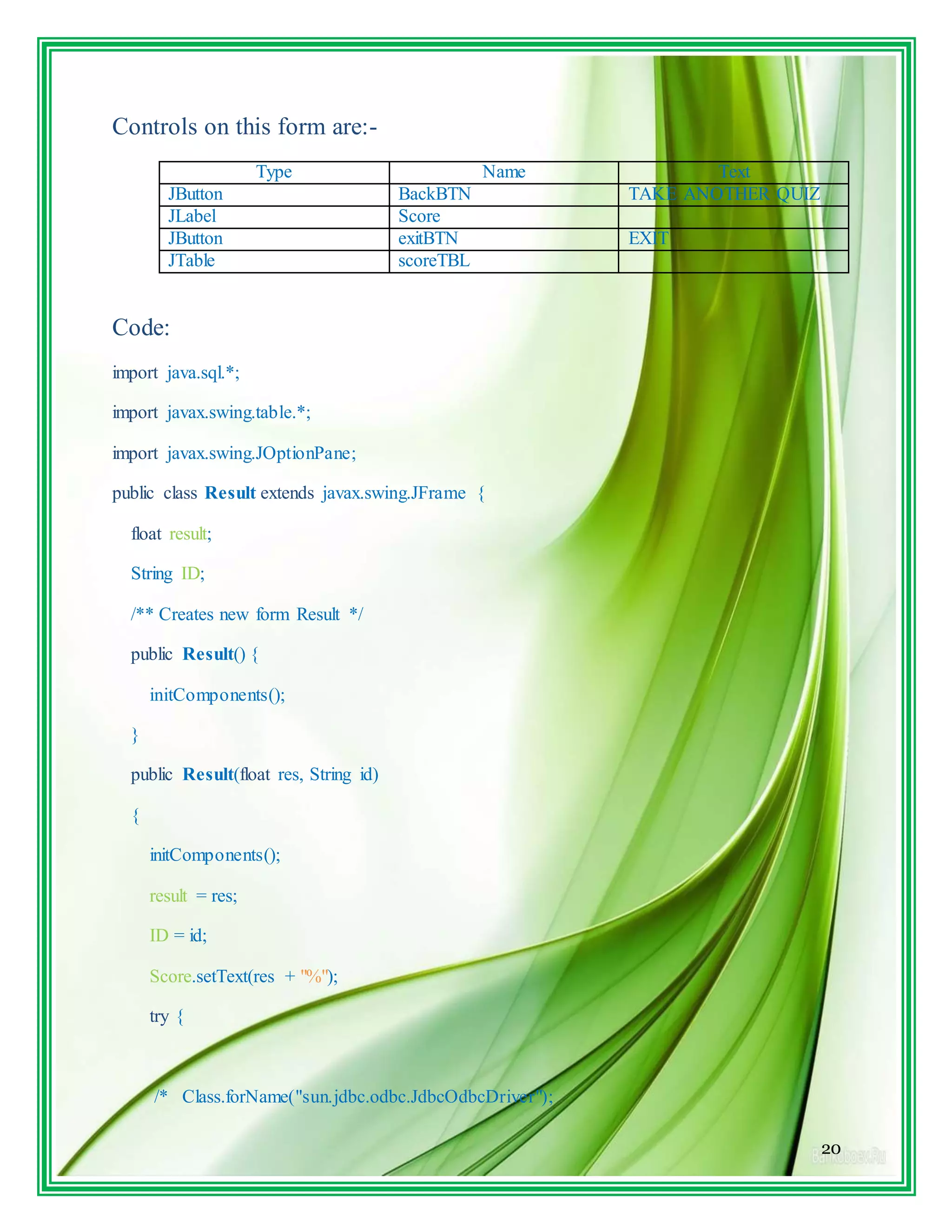 20
Controls on this form are:-
Type Name Text
JButton BackBTN TAKE ANOTHER QUIZ
JLabel Score
JButton exitBTN EXIT
JTable scoreTBL
Code:
import java.sql.*;
import javax.swing.table.*;
import javax.swing.JOptionPane;
public class Result extends javax.swing.JFrame {
float result;
String ID;
/** Creates new form Result */
public Result() {
initComponents();
}
public Result(float res, String id)
{
initComponents();
result = res;
ID = id;
Score.setText(res + "%");
try {
/* Class.forName("sun.jdbc.odbc.JdbcOdbcDriver");
 