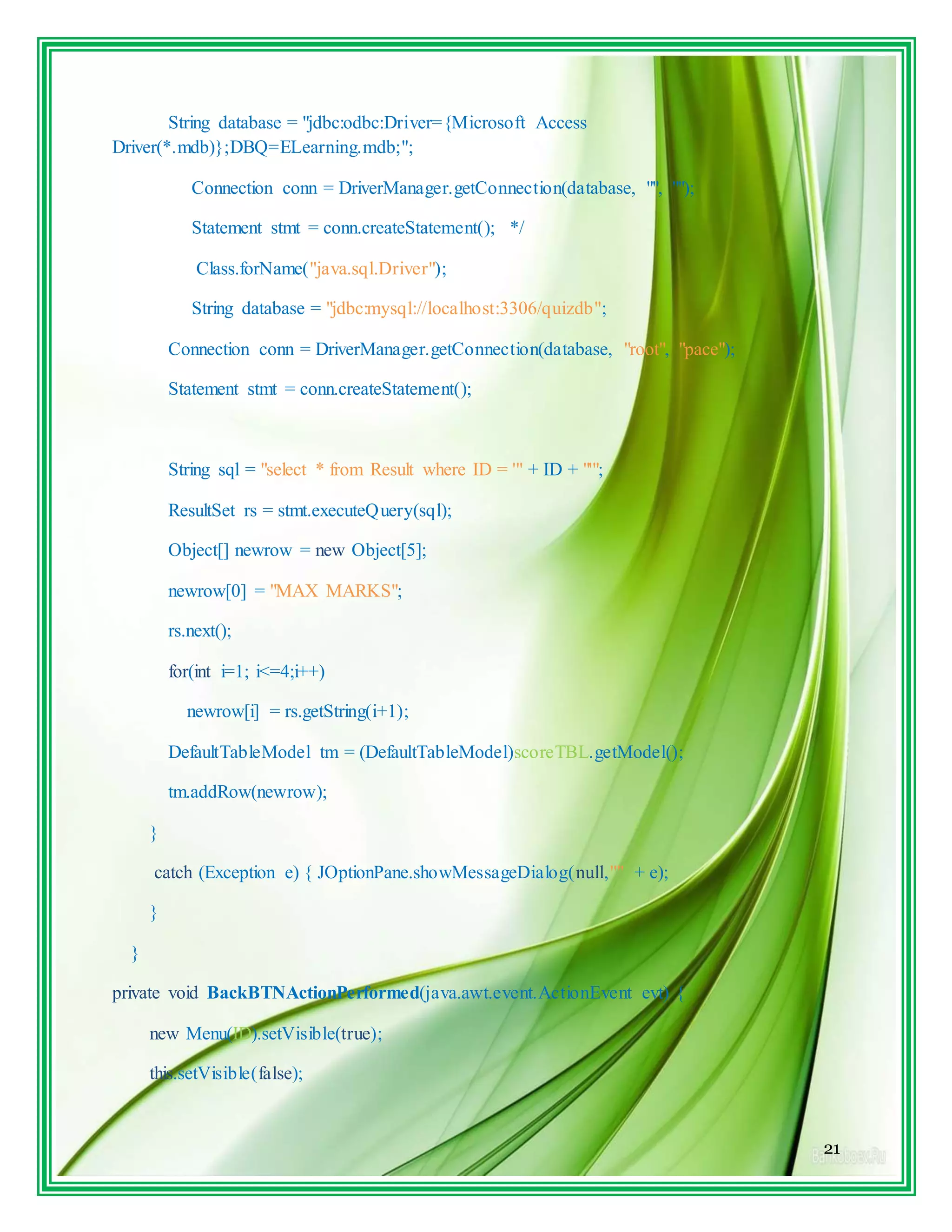 21
String database = "jdbc:odbc:Driver={Microsoft Access
Driver(*.mdb)};DBQ=ELearning.mdb;";
Connection conn = DriverManager.getConnection(database, "", "");
Statement stmt = conn.createStatement(); */
Class.forName("java.sql.Driver");
String database = "jdbc:mysql://localhost:3306/quizdb";
Connection conn = DriverManager.getConnection(database, "root", "pace");
Statement stmt = conn.createStatement();
String sql = "select * from Result where ID = '" + ID + "'";
ResultSet rs = stmt.executeQuery(sql);
Object[] newrow = new Object[5];
newrow[0] = "MAX MARKS";
rs.next();
for(int i=1; i<=4;i++)
newrow[i] = rs.getString(i+1);
DefaultTableModel tm = (DefaultTableModel)scoreTBL.getModel();
tm.addRow(newrow);
}
catch (Exception e) { JOptionPane.showMessageDialog(null,"" + e);
}
}
private void BackBTNActionPerformed(java.awt.event.ActionEvent evt) {
new Menu(ID).setVisible(true);
this.setVisible(false);
 