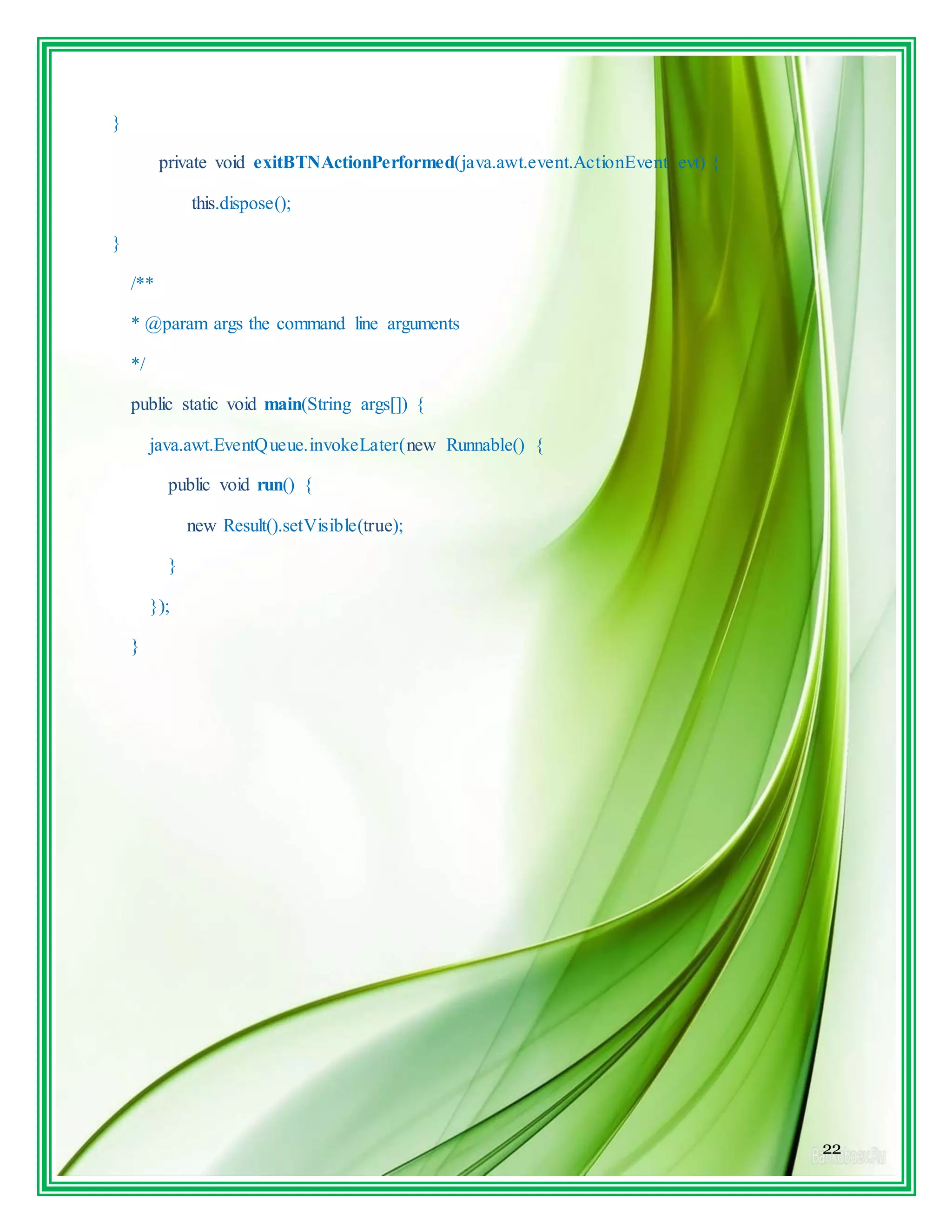 22
}
private void exitBTNActionPerformed(java.awt.event.ActionEvent evt) {
this.dispose();
}
/**
* @param args the command line arguments
*/
public static void main(String args[]) {
java.awt.EventQueue.invokeLater(new Runnable() {
public void run() {
new Result().setVisible(true);
}
});
}
 