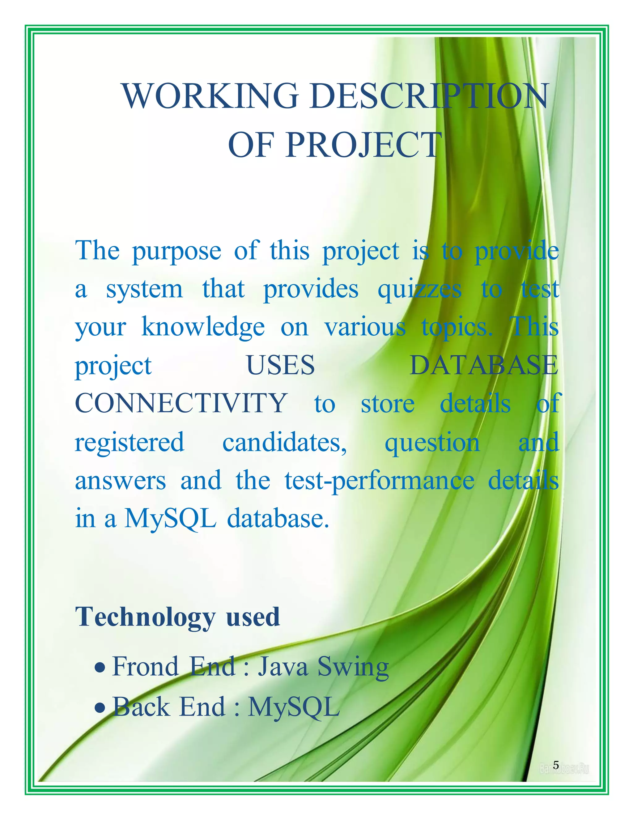 5
WORKING DESCRIPTION
OF PROJECT
The purpose of this project is to provide
a system that provides quizzes to test
your knowledge on various topics. This
project USES DATABASE
CONNECTIVITY to store details of
registered candidates, question and
answers and the test-performance details
in a MySQL database.
Technology used
 Frond End : Java Swing
 Back End : MySQL
 