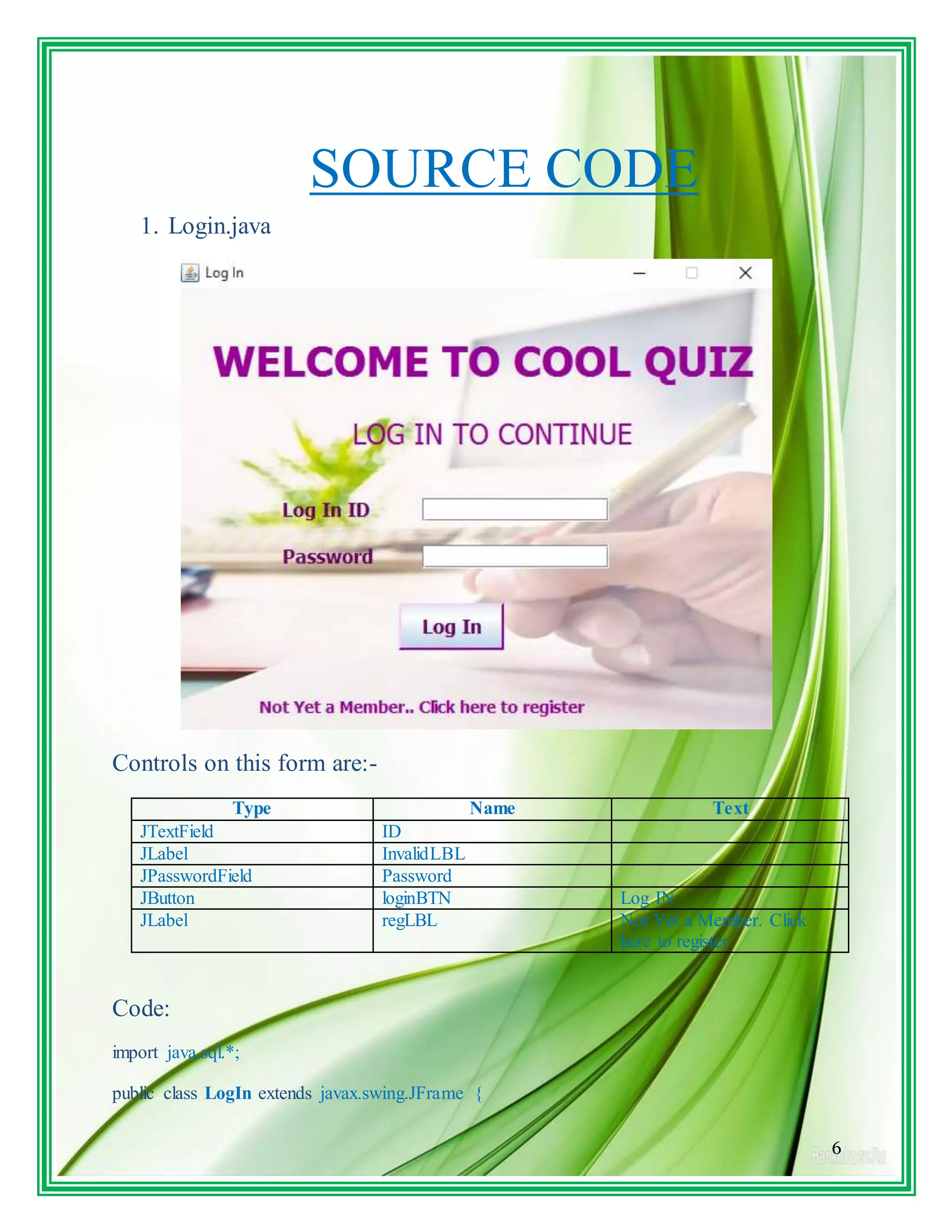 6
SOURCE CODE
1. Login.java
Controls on this form are:-
Type Name Text
JTextField ID
JLabel InvalidLBL
JPasswordField Password
JButton loginBTN Log IN
JLabel regLBL Not Yet a Member. Click
here to register
Code:
import java.sql.*;
public class LogIn extends javax.swing.JFrame {
 