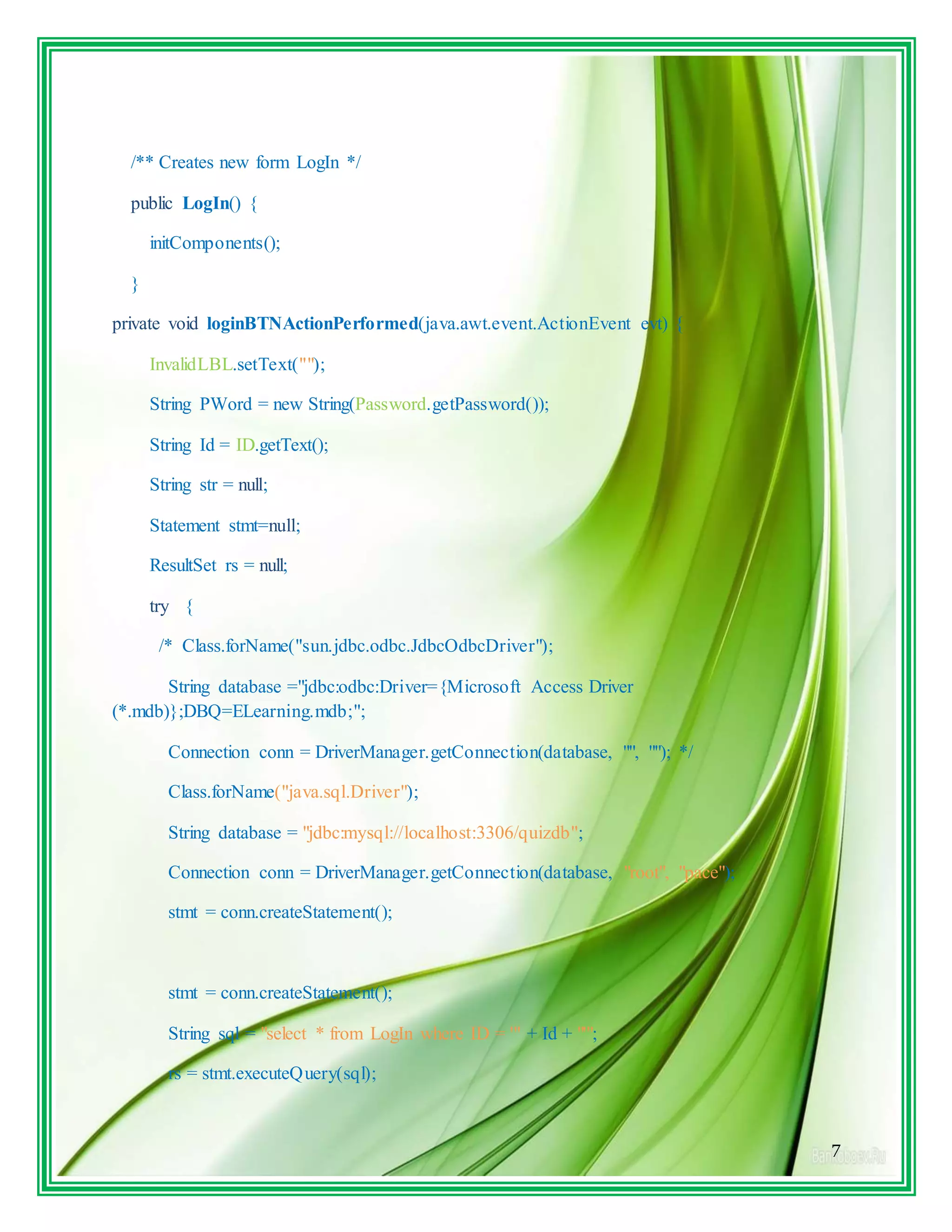 7
/** Creates new form LogIn */
public LogIn() {
initComponents();
}
private void loginBTNActionPerformed(java.awt.event.ActionEvent evt) {
InvalidLBL.setText("");
String PWord = new String(Password.getPassword());
String Id = ID.getText();
String str = null;
Statement stmt=null;
ResultSet rs = null;
try {
/* Class.forName("sun.jdbc.odbc.JdbcOdbcDriver");
String database ="jdbc:odbc:Driver={Microsoft Access Driver
(*.mdb)};DBQ=ELearning.mdb;";
Connection conn = DriverManager.getConnection(database, "", ""); */
Class.forName("java.sql.Driver");
String database = "jdbc:mysql://localhost:3306/quizdb";
Connection conn = DriverManager.getConnection(database, "root", "pace");
stmt = conn.createStatement();
stmt = conn.createStatement();
String sql = "select * from LogIn where ID = '" + Id + "'";
rs = stmt.executeQuery(sql);
 