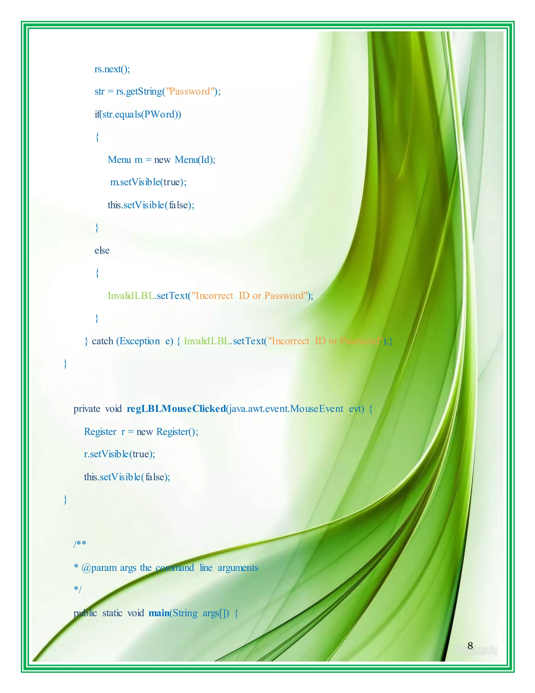 8
rs.next();
str = rs.getString("Password");
if(str.equals(PWord))
{
Menu m = new Menu(Id);
m.setVisible(true);
this.setVisible(false);
}
else
{
InvalidLBL.setText("Incorrect ID or Password");
}
} catch (Exception e) { InvalidLBL.setText("Incorrect ID or Password");}
}
private void regLBLMouseClicked(java.awt.event.MouseEvent evt) {
Register r = new Register();
r.setVisible(true);
this.setVisible(false);
}
/**
* @param args the command line arguments
*/
public static void main(String args[]) {
 