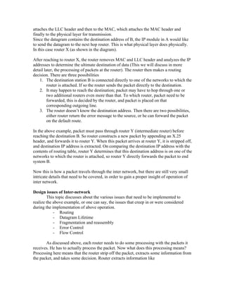 attaches the LLC header and then to the MAC, which attaches the MAC header and
finally to the physical layer for transmission.
Since the datagram contains the destination address of B, the IP module in A would like
to send the datagram to the next hop router. This is what physical layer does physically.
In this case router X (as shown in the diagram).

After reaching to router X, the router removes MAC and LLC header and analyzes the IP
addresses to determine the ultimate destination of data (This we will discuss in more
detail later, the processing of packets at the router). The router then makes a routing
decision. There are three possibilities
    1. The destination station B is connected directly to one of the networks to which the
         router is attached. If so the router sends the packet directly to the destination.
    2. It may happen to reach the destination; packet may have to hop through one or
         two additional routers even more than that. To which router, packet need to be
         forwarded, this is decided by the router, and packet is placed on that
         corresponding outgoing line.
    3. The router doesn t know the destination address. Then there are two possibilities,
         either router return the error message to the source, or he can forward the packet
         on the default route.

In the above example, packet must pass through router Y (intermediate router) before
reaching the destination B. So router constructs a new packet by appending an X.25
header, and forwards it to router Y. When this packet arrives at router Y, it is stripped off,
and destination IP address is extracted. On comparing the destination IP address with the
contents of routing table, router Y determines that this destination address is on one of the
networks to which the router is attached, so router Y directly forwards the packet to end
system B.

Now this is how a packet travels through the inter network, but there are still very small
intricate details that need to be covered, in order to gain a proper insight of operation of
inter network.

Design issues of Inter-network
        This topic discusses about the various issues that need to be implemented to
realize the above example, or one can say, the issues that creep in or were considered
during the implementation of above operation.
            - Routing
            - Datagram Lifetime
            - Fragmentation and reassembly
            - Error Control
            - Flow Control

       As discussed above, each router needs to do some processing with the packets it
receives. He has to actually process the packet. Now what does this processing means?
Processing here means that the router strip off the packet, extracts some information from
the packet, and takes some decision. Router extracts information like
 