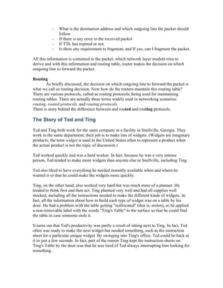 -   What is the destination address and which outgoing line the packet should
               follow
           -   If there is any error in the received packet
           -   If TTL has expired or not.
           -   Is there any requirement to fragment, and If yes, can I fragment the packet.

All this information is contained in the packet, which network layer module tries to
derive and with this information and routing table, router makes the decision on which
outgoing line to forward the packet.

Routing
       As briefly discussed, the decision on which outgoing line to forward the packet is
what we call as routing decision. Now how do the routers maintain this routing table?
There are various protocols, called as routing protocols, being used for maintaining
routing tables. There are actually three terms widely used in networking scenarios:
routing, routed protocols, and routing protocols.
There is story behind the difference between and routed and routing protocols.

The Story of Ted and Ting

Ted and Ting both work for the same company at a facility in Snellville, Georgia. They
work in the same department; their job is to make lots of widgets. (Widgets are imaginary
products; the term widget is used in the United States often to represent a product when
the actual product is not the topic of discussion.)

Ted worked quickly and was a hard worker. In fact, because he was a very intense
person, Ted tended to make more widgets than anyone else in Snellville, including Ting.

Ted also liked to have everything he needed instantly available when and where he
wanted it so that he could make the widgets more quickly.

Ting, on the other hand, also worked very hard but was much more of a planner. He
tended to think first and then act. Ting planned very well and had all supplies well
stocked, including all the instructions needed to make the different kinds of widgets. In
fact, all the information about how to build each type of widget was on a table by his
door. He had a problem with the table getting "reallocated" (that is, stolen), so he applied
a non-removable label with the words "Ting's Table" to the surface so that he could find
the table in case someone stole it.

It turns out that Ted's productivity was partly a result of sitting next to Ting. In fact, Ted
often was ready to make the next widget but needed something, such as the instruction
sheet for a particular unique widget. By swinging into Ting's office, Ted could be back at
it in just a few seconds. In fact, part of the reason Ting kept the instruction sheets on
Ting's Table by the door was that he was tired of Ted always interrupting him looking for
something.
 