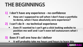 1) I don’t have any experience - no confidence
 How am I supposed to sell when I don’t have a portfolio
to demo, when I have absolutely zero experience?
2) I can’t do it - no technical experience
 Even if I wanted to I can’t get a slick looking website to
position me well and I can’t even tell outsourcers what I
want.
3) Even if I sell one how do I deliver
 It will probably take me hours and hours to learn this
 