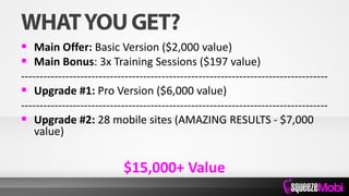  Main Offer: Basic Version ($2,000 value)
 Main Bonus: 3x Training Sessions ($197 value)
-----------------------------------------------------------------------------------
 Upgrade #1: Pro Version ($6,000 value)
-----------------------------------------------------------------------------------
 Upgrade #2: 28 mobile sites (AMAZING RESULTS - $7,000
value)
$15,000+ Value
 