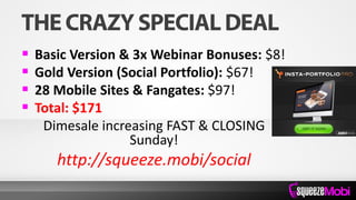 Basic Version & 3x Webinar Bonuses: $8!
 Gold Version (Social Portfolio): $67!
 28 Mobile Sites & Fangates: $97!
 Total: $171
Dimesale increasing FAST & CLOSING
Sunday!
http://squeeze.mobi/social
 