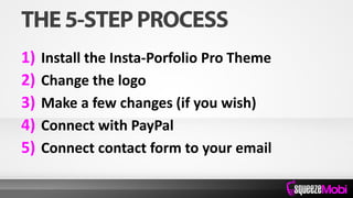 1) Install the Insta-Porfolio Pro Theme
2) Change the logo
3) Make a few changes (if you wish)
4) Connect with PayPal
5) Connect contact form to your email
 