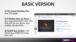 1) The Insta-Portfolio Pro –
one slick page
2) 4 Mobile Sites to Demo –
pre-populated with 4 hot sites
that will let you demo your
mobile site portfolio
3) PayPal buy button – let
clients buy DIRECTLY from
your site
 