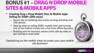  Creating Drag n Drop Mobile Sites & Mobile Apps
Selling for $500+ ($99 value)
– Secret tips on building sites easily via drag and drop and
LIVE demos
– Step-by-step on selling $595+ mobile sites and turning
one of the hottest trends into a full-time offline business
– Building pain for business owners with side-by-sides to
put closing on auto-pilot
Capitalizing on the mobile craze to create your own mobile
site business!
 