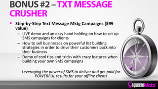  Step-by-Step Text Message Mktg Campaigns ($99
value)
– LIVE demo and an easy hand holding on how to set up
SMS campaigns for clients
– How to sell businesses on powerful list building
strategies in order to drive their customers back into
their business
– Demo of cool tips and tricks with crazy features when
building your own SMS campaigns
Leveraging the power of SMS to deliver and get paid for
POWERFUL results for your offline clients
 