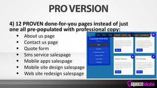 4) 12 PROVEN done-for-you pages instead of just
one all pre-populated with professional copy:
 About us page
 Contact us page
 Quote form
 Sms service salespage
 Mobile apps salespage
 Mobile site design salespage
 Web site redesign salespage
 