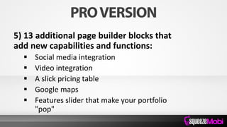 5) 13 additional page builder blocks that
add new capabilities and functions:
 Social media integration
 Video integration
 A slick pricing table
 Google maps
 Features slider that make your portfolio
"pop"
 