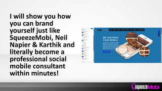 I will show you how
you can brand
yourself just like
SqueezeMobi, Neil
Napier & Karthik and
literally become a
professional social
mobile consultant
within minutes!
 