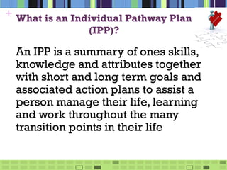 + What is an Individual Pathway Plan
                (IPP)?

 An IPP is a summary of ones skills,
 knowledge and attributes together
 with short and long term goals and
 associated action plans to assist a
 person manage their life, learning
 and work throughout the many
 transition points in their life
 