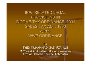 IPPs RELATED LEGAL
       PROVISIONS IN
INCOME TAX ORDINANCE, 2001
    SALES TAX ACT, 1990
           WPPF
      WWF ORDINANCE

                    BY
   SYED MUHAMMAD IJAZ, FCA, LLB
 M Yousaf Adil Saleem & Co. a member
   firm of Deloitte Touché Tohmatsu
 