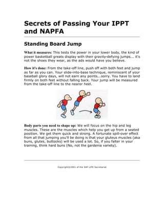 Secrets of Passing Your IPPT
and NAPFA
Standing Board Jump
What it measures: This tests the power in your lower body, the kind of
power basketball greats display with their gravity-defying jumps... it's
not the shoes they wear, as the ads would have you believe.

How it's done: From the take-off line, push off with both feet and jump
as far as you can. Your slide-into-base technique, reminiscent of your
baseball glory days, will not earn any points...sorry. You have to land
firmly on both feet without falling back. Your jump will be measured
from the take-off line to the nearer heel.




Body parts you need to shape up: We will focus on the hip and leg
muscles. These are the muscles which help you get up from a seated
position. We get them quick and strong. A fortunate spill-over effect
from all that jumping you'll be doing is that your gluteus muscles (aka
buns, glutes, buttocks) will be used a lot. So, if you falter in your
training, think hard buns (No, not the gardenia variety).




                    Copyright©2001 of the SAF LIFE Secretariat
 
