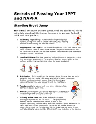 Secrets of Passing Your IPPT
and NAPFA
Standing Broad Jump
How to train: The object of all the jumps, hops and bounds you will be
doing is to spend as little time on the ground as you can. Push off
quick each time you land.

  1. Double Leg Hops: String a number of standing broad jumps
     together. Swing your arms in unison with each jump, craeting
     momentum and helping out with the balance.

  2. Hopping Over Low Objects: The objects will get you to lift your feet as you
     jump. Use small cones or plastic drink bottles, things which will not trip you
     up. Place them in a row, the distance between them being entirely dependent
     upon your comfort and ability.

  3. Hopping Up Stairs: The ideal steps can be found in sports stadiums ...... the
     very same ones you watch at The stadium. Bleaches present wider landing
     surfaces and leaving your face imprint on the steps is reduced.




  4. Stair Sprints : Sprint quickly up the stadium steps. Because they are higher
     and wider than the regular HDB steps, you will be properly challenged.
     Besides, running repeatedly up and down the steps in your
     block might undermine your popularity with the neighbours.

  5. Tuck Jumps : Jump up and tuck your knees into your chest.
     Do these in double-quick time.

  6. Ankle Hops: Using only your ankles, hop in place. Extend your
     ankles strongly and quickly to gain height.

  7. Standing Broad Jump: This is the reason you've been
     working your glutes off. Not the broad......THE jump! During
     training, place a small shin-high barrier in front of you.
     progress by moving it further away with each successful jump. Remember to
     swing your arms to gain momentum. The barrier will provide you with a
     target, and prevent you from bending too far forward as you jump. If your
     body's bent too forward, it will be difficult to lift your feet clear of the barrier.
 