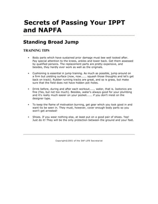 Secrets of Passing Your IPPT
and NAPFA
Standing Broad Jump
TRAINING TIPS

  •   Body parts which have sustained prior damage must bee well looked after.
      Pay special attention to the knees, ankles and lower back. Get them assessed
      by qualified persons. The replacement parts are pretty expensive, and
      besides, they hardly ever work as well as the originals.

  •   Cushioning is essential in jump training. As much as possible, jump around on
      a firm but yielding surface (now, now...... squash those thoughts and let's get
      back on track). Rubber running tracks are great, and so is grass, but make
      sure that the field does not have hidden pot-holes.

  •   Drink before, during and after each workout...... water, that is. Isotonics are
      fine (Yes, but not too much). Besides, water's always good for your plumbing
      and it's really much easier on your pocket...... if you don't insist on the
      designer type.

  •   To keep the flame of motivation burning, get gear which you look good in and
      want tio be seen in. They must, however, cover enough body parts so you
      won't get arrested!

  •   Shoes. If you wear nothing else, at least put on a good pair of shoes. Yep!
      Just do it! They will be the only protection between the ground and your feet.




                        Copyright©2001 of the SAF LIFE Secretariat
 