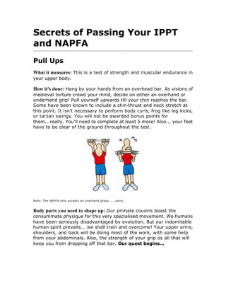 Secrets of Passing Your IPPT
and NAPFA
Pull Ups
What it measures: This is a test of strength and muscular endurance in
your upper body.

How it's done: Hang by your hands from an overhead bar. As visions of
medieval torture crowd your mind, decide on either an overhand or
underhand grip! Pull yourself upwards till your chin reaches the bar.
Some have been known to include a chin-thrust and neck stretch at
this point. It isn't necessary to perform body curls, frog like leg kicks,
or tarzan swings. You will not be awarded bonus points for
them...really. You'll need to complete at least 5 more! Also... your feet
have to be clear of the ground throughout the test.




Note: The NAPFA only accepts an overhand grasp......sorry.


Body parts you need to shape up: Our primate cousins boast the
consummate physique for this very specialised movement. We humans
have been seriously disadvantaged by evolution. But our indomitable
human spirit prevails... we shall train and overcome! Your upper arms,
shoulders, and back will be doing most of the work, with some help
from your abdominals. Also, the strength of your grip os all that will
keep you from dropping off that bar. Our quest begins...
 