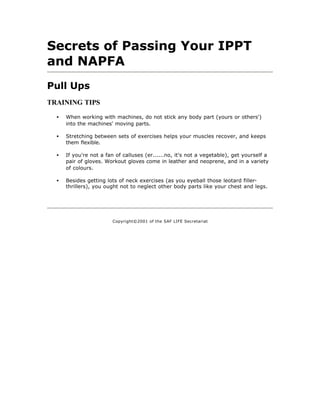Secrets of Passing Your IPPT
and NAPFA
Pull Ups
TRAINING TIPS

  •   When working with machines, do not stick any body part (yours or others')
      into the machines' moving parts.

  •   Stretching between sets of exercises helps your muscles recover, and keeps
      them flexible.

  •   If you're not a fan of calluses (er......no, it's not a vegetable), get yourself a
      pair of gloves. Workout gloves come in leather and neoprene, and in a variety
      of colours.

  •   Besides getting lots of neck exercises (as you eyeball those leotard filler-
      thrillers), you ought not to neglect other body parts like your chest and legs.




                        Copyright©2001 of the SAF LIFE Secretariat
 