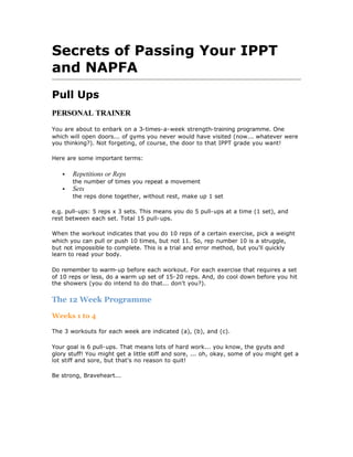 Secrets of Passing Your IPPT
and NAPFA
Pull Ups
PERSONAL TRAINER

You are about to enbark on a 3-times-a-week strength-training programme. One
which will open doors... of gyms you never would have visited (now... whatever were
you thinking?). Not forgeting, of course, the door to that IPPT grade you want!

Here are some important terms:

   •   Repetitions or Reps
       the number of times you repeat a movement
   •   Sets
       the reps done together, without rest, make up 1 set

e.g. pull-ups: 5 reps x 3 sets. This means you do 5 pull-ups at a time (1 set), and
rest between each set. Total 15 pull-ups.

When the workout indicates that you do 10 reps of a certain exercise, pick a weight
which you can pull or push 10 times, but not 11. So, rep number 10 is a struggle,
but not impossible to complete. This is a trial and error method, but you'll quickly
learn to read your body.

Do remember to warm-up before each workout. For each exercise that requires a set
of 10 reps or less, do a warm up set of 15-20 reps. And, do cool down before you hit
the showers (you do intend to do that... don't you?).


The 12 Week Programme

Weeks 1 to 4

The 3 workouts for each week are indicated (a), (b), and (c).

Your goal is 6 pull-ups. That means lots of hard work... you know, the gyuts and
glory stuff! You might get a little stiff and sore, ... oh, okay, some of you might get a
lot stiff and sore, but that's no reason to quit!

Be strong, Braveheart...
 